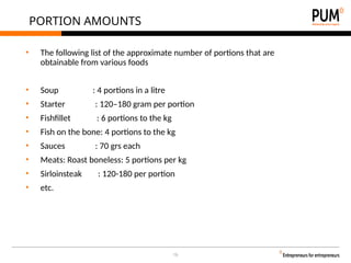 16
PORTION AMOUNTS
• The following list of the approximate number of portions that are
obtainable from various foods
• Soup : 4 portions in a litre
• Starter : 120–180 gram per portion
• Fishfillet : 6 portions to the kg
• Fish on the bone: 4 portions to the kg
• Sauces : 70 grs each
• Meats: Roast boneless: 5 portions per kg
• Sirloinsteak : 120-180 per portion
• etc.
 