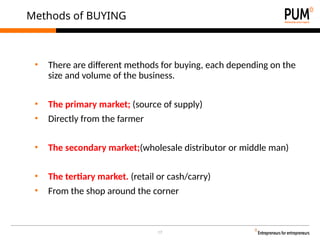 17
Methods of BUYING
• There are different methods for buying, each depending on the
size and volume of the business.
• The primary market; (source of supply)
• Directly from the farmer
• The secondary market;(wholesale distributor or middle man)
• The tertiary market. (retail or cash/carry)
• From the shop around the corner
 