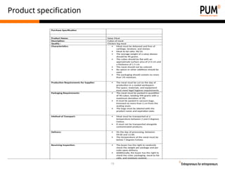 19
Product specification
Purchase Specification
Product Name: Satay Meat
Description: Cubes of meat
Quality : Chicken leg meat
Characteristics:  Meat must be deboned and free of
cartilage, tendons, and sinews.
 Meat to fat ratio: 90/10.
 The average weight of a satay skewer
should be 40 grams.
 The cubes should be flat with an
approximate surface area of 2×3 cm and
a thickness of 1.5 cm.
 The meat should not be colored.
 No spices or other additives should be
used.
 The packaging should contain no more
than 1% moisture.
Production Requirements for Supplier:  The meat must be cut on the day of
production in a cooled workspace.
The space, materials, and equipment
must meet legal hygiene requirements
Packaging Requirements:  The meat must be packed in quantities
of 90 cubes, totaling 990 grams with a
maximum deviation of 3%.
 It must be packed in vacuum bags,
trimmed no more than 5 cm from the
sealing seam.
 The bags must be labeled with the
product name and expiration date.
Method of Transport:  Meat must be transported at a
temperature between 2 and 4 degrees
Celsius.
 It must not be transported alongside
contaminated products.
Delivery:  On the day of processing, between
09:00 and 11:00.
 The temperature of the meat must be
below 7 degrees Celsius.
Receiving Inspection:  The buyer has the right to randomly
check the weight per package and per
cube upon delivery.
 Additionally, the buyer has the right to
check the color, packaging, meat-to-fat
ratio, and moisture content.
 