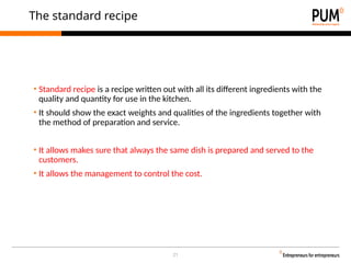 21
The standard recipe
• Standard recipe is a recipe written out with all its different ingredients with the
quality and quantity for use in the kitchen.
• It should show the exact weights and qualities of the ingredients together with
the method of preparation and service.
• It allows makes sure that always the same dish is prepared and served to the
customers.
• It allows the management to control the cost.
 