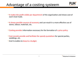 24
Advantage of a costing systeem
• It makes the profit visible per department of the organisation and shows cost of
each meal made.
• It shows possible sources of economy and can result in a more effective use of
stores, labour, materials, etc.
• Costing provides information necessary for the formation of a price policy.
• Cost records provide and facilitate the speedy quotations for special parties,
weddings, etc.
• And it enables to keep to a budget.
 