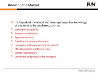 5
Knowing the Market
➲ It's important the a food and beverage buyer has knowledge
of the items to be purchased, such as:
➲ Where they are grown;
➲ Seasons of production;
➲ Approximate costs;
➲ Conditions of supply and demand;
➲ Laws and regulations governing the market;
➲ Marketing agents and their services;
➲ Storage requirements;
➲ Commodity and product, class and grade.
 