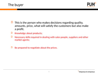 6
The buyer
➲ This is the person who makes decisions regarding quality,
amounts, price, what will satisfy the customers but also make
a profit.
➲ Knowledge about products;
➲ Necessary skills required in dealing with sales people, suppliers and other
market agents;
➲ Be prepared to negotiate about the prices.
 