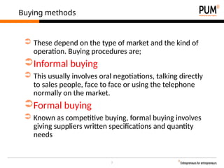 7
Buying methods
➲ These depend on the type of market and the kind of
operation. Buying procedures are;
➲Informal buying
➲ This usually involves oral negotiations, talking directly
to sales people, face to face or using the telephone
normally on the market.
➲Formal buying
➲ Known as competitive buying, formal buying involves
giving suppliers written specifications and quantity
needs
 