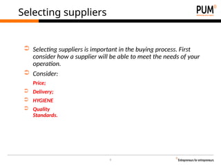 8
Selecting suppliers
➲ Selecting suppliers is important in the buying process. First
consider how a supplier will be able to meet the needs of your
operation.
➲ Consider:
Price;
➲ Delivery;
➲ HYGIENE
➲ Quality
Standards.
 