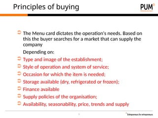 9
Principles of buying
➲ The Menu card dictates the operation's needs. Based on
this the buyer searches for a market that can supply the
company
Depending on:
➲ Type and image of the establishment;
➲ Style of operation and system of service;
➲ Occasion for which the item is needed;
➲ Storage available (dry, refrigerated or frozen);
➲ Finance available
➲ Supply policies of the organisation;
➲ Availability, seasonability, price, trends and supply
 