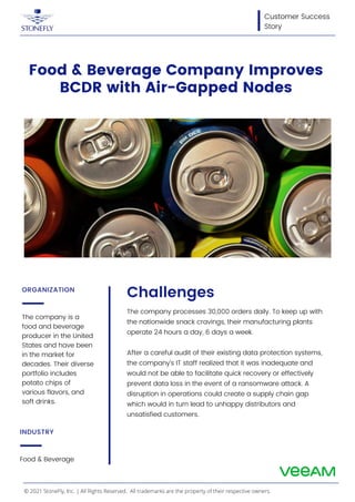 The company is a
food and beverage
producer in the United
States and have been
in the market for
decades. Their diverse
portfolio includes
potato chips of
various flavors, and
soft drinks.
ORGANIZATION
Food & Beverage
INDUSTRY
Customer Success
Story
Food & Beverage Company Improves
BCDR with Air-Gapped Nodes
Challenges
The company processes 30,000 orders daily. To keep up with
the nationwide snack cravings, their manufacturing plants
operate 24 hours a day, 6 days a week.
After a careful audit of their existing data protection systems,
the company’s IT staff realized that it was inadequate and
would not be able to facilitate quick recovery or effectively
prevent data loss in the event of a ransomware attack. A
disruption in operations could create a supply chain gap
which would in turn lead to unhappy distributors and
unsatisfied customers.
© 2021 StoneFly, Inc. | All Rights Reserved. All trademarks are the property of their respective owners.
 