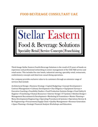 Food Beverage Consultant UAE
Third-Image Stellar Eastern Food & Beverage Solutions is the result of 25 years of hands on
experience and professional networking in senior management of the UAE F&B service and
retail sector. This includes five star hotels, industrial catering, speciality retail, restaurants,
confectionery concepts and American casual dining operations.
Our company provides exclusive value to its customers through an extensive range of
services that include:
Architectural Design • Business Strategy • Capital Budgeting • Concept Development •
Contract Management • Culinary Development • Due Diligence • Equipment Surveys •
Executive Coaching • Feasibility Studies • Food Production Systems Design • Food Safety &
Hygiene • Franchising • Human Resources • Interior Design • IT Systems • Kitchen Design •
Management Recruitment & Development • Marketing & Promotions • Master Planning •
Menu Development/Engineering • Operating Procedures & Systems • Operations Review &
Re-Engineering • Procurement/Supply Chain • Quality Management • Revenue Generation
• Space Planning • Strategic Financial Analysis Workshops and Education.
 