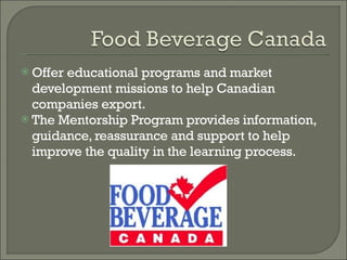 Offer educational programs and market development missions to help Canadian companies export. The Mentorship Program provides information, guidance, reassurance and support to help improve the quality in the learning process. 