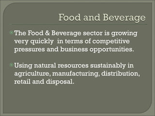 The Food & Beverage sector is growing very quickly  in terms of competitive pressures and business opportunities. Using natural resources sustainably in agriculture, manufacturing, distribution, retail and disposal. 
