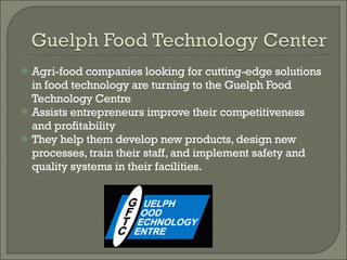 Agri-food companies looking for cutting-edge solutions in food technology are turning to the Guelph Food Technology Centre Assists entrepreneurs improve their competitiveness and profitability  They help them develop new products, design new processes, train their staff, and implement safety and quality systems in their facilities.  