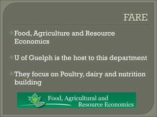 Food, Agriculture and Resource Economics U of Guelph is the host to this department They focus on Poultry, dairy and nutrition building 