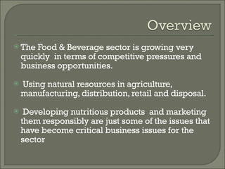 The Food & Beverage sector is growing very quickly  in terms of competitive pressures and business opportunities. Using natural resources in agriculture, manufacturing, distribution, retail and disposal. Developing nutritious products  and marketing them responsibly are just some of the issues that have become critical business issues for the sector 