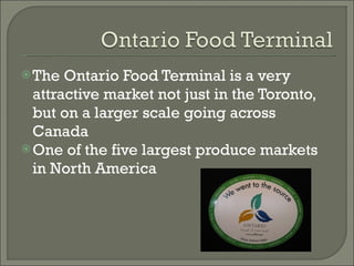 The Ontario Food Terminal is a very attractive market not just in the Toronto, but on a larger scale going across Canada  One of the five largest produce markets in North America 
