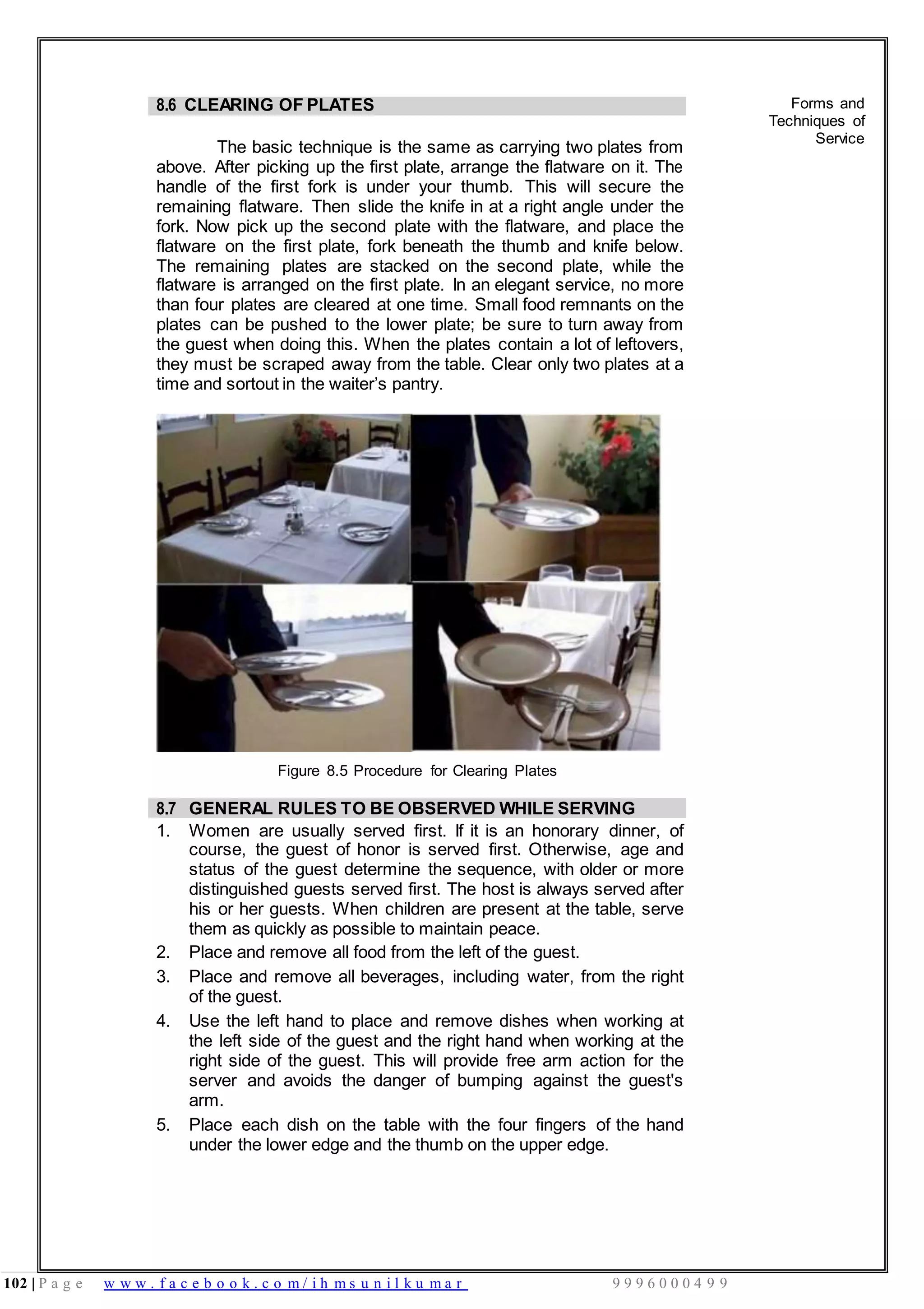 102 | P a g e w w w . f a c e b o o k . c o m / i h m s u n i l k u m a r 9 9 9 6 0 0 0 4 9 9
8.6 CLEARING OF PLATES
The basic technique is the same as carrying two plates from
above. After picking up the first plate, arrange the flatware on it. The
handle of the first fork is under your thumb. This will secure the
remaining flatware. Then slide the knife in at a right angle under the
fork. Now pick up the second plate with the flatware, and place the
flatware on the first plate, fork beneath the thumb and knife below.
The remaining plates are stacked on the second plate, while the
flatware is arranged on the first plate. In an elegant service, no more
than four plates are cleared at one time. Small food remnants on the
plates can be pushed to the lower plate; be sure to turn away from
the guest when doing this. When the plates contain a lot of leftovers,
they must be scraped away from the table. Clear only two plates at a
time and sortout in the waiter’s pantry.
Figure 8.5 Procedure for Clearing Plates
Forms and
Techniques of
Service
8.7 GENERAL RULES TO BE OBSERVED WHILE SERVING
1. Women are usually served first. If it is an honorary dinner, of
course, the guest of honor is served first. Otherwise, age and
status of the guest determine the sequence, with older or more
distinguished guests served first. The host is always served after
his or her guests. When children are present at the table, serve
them as quickly as possible to maintain peace.
2. Place and remove all food from the left of the guest.
3. Place and remove all beverages, including water, from the right
of the guest.
4. Use the left hand to place and remove dishes when working at
the left side of the guest and the right hand when working at the
right side of the guest. This will provide free arm action for the
server and avoids the danger of bumping against the guest's
arm.
5. Place each dish on the table with the four fingers of the hand
under the lower edge and the thumb on the upper edge.
 