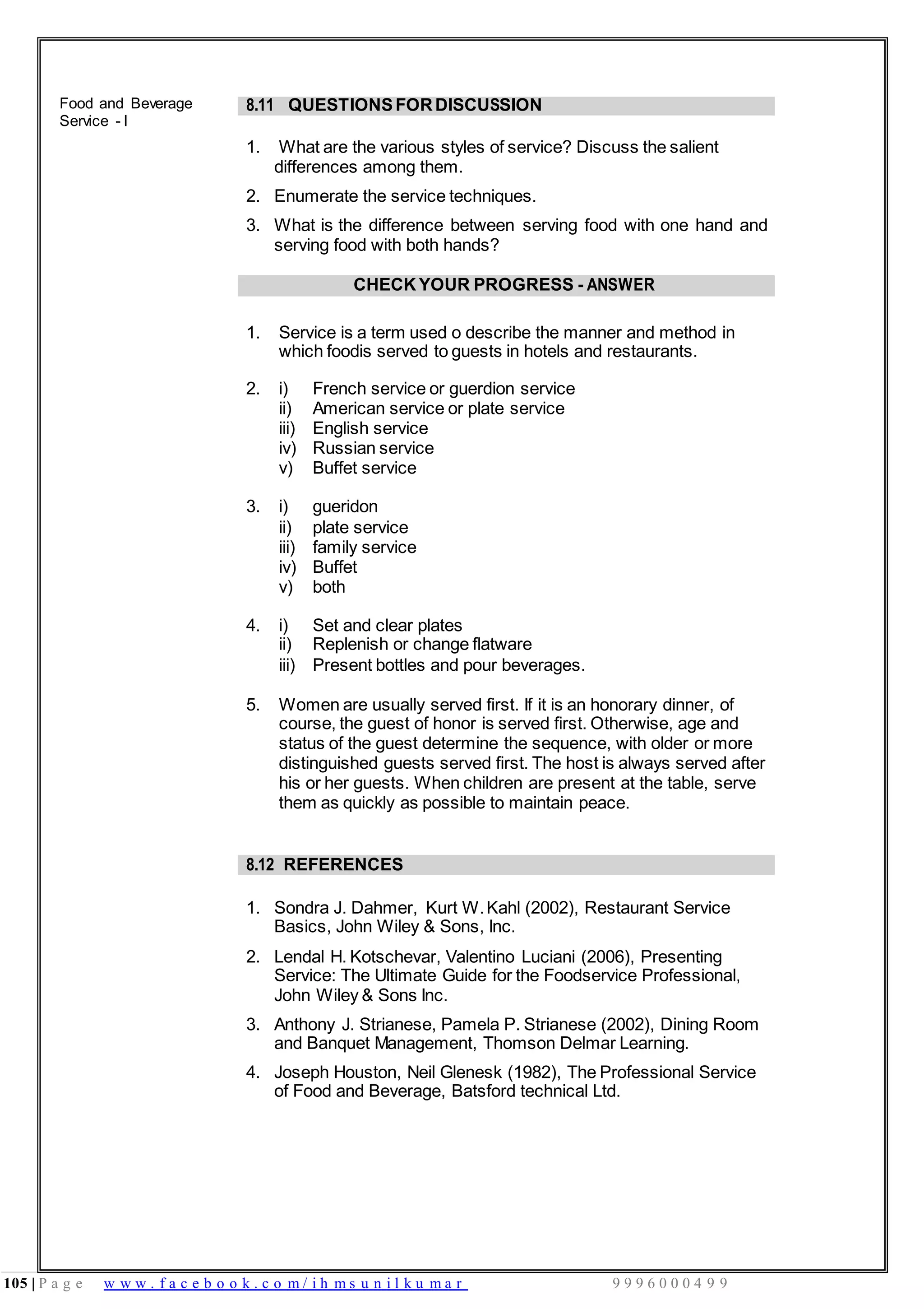 105 | P a g e w w w . f a c e b o o k . c o m / i h m s u n i l k u m a r 9 9 9 6 0 0 0 4 9 9
Food and Beverage
Service - I
8.11 QUESTIONSFORDISCUSSION
1. What are the various styles of service? Discuss the salient
differences among them.
2. Enumerate the service techniques.
3. What is the difference between serving food with one hand and
serving food with both hands?
CHECK YOUR PROGRESS - ANSWER
1. Service is a term used o describe the manner and method in
which foodis served to guests in hotels and restaurants.
2. i)
ii)
iii)
iv)
v)
French service or guerdion service
American service or plate service
English service
Russian service
Buffet service
3. i) gueridon
ii) plate service
iii) family service
iv) Buffet
v) both
4. i)
ii)
Set and clear plates
Replenish or change flatware
iii) Present bottles and pour beverages.
5. Women are usually served first. If it is an honorary dinner, of
course, the guest of honor is served first. Otherwise, age and
status of the guest determine the sequence, with older or more
distinguished guests served first. The host is always served after
his or her guests. When children are present at the table, serve
them as quickly as possible to maintain peace.
8.12 REFERENCES
1. Sondra J. Dahmer, Kurt W.Kahl (2002), Restaurant Service
Basics, John Wiley & Sons, Inc.
2. Lendal H. Kotschevar, Valentino Luciani (2006), Presenting
Service: The Ultimate Guide for the Foodservice Professional,
John Wiley & Sons Inc.
3. Anthony J. Strianese, Pamela P. Strianese (2002), Dining Room
and Banquet Management, Thomson Delmar Learning.
4. Joseph Houston, Neil Glenesk (1982), The Professional Service
of Food and Beverage, Batsford technical Ltd.
 
