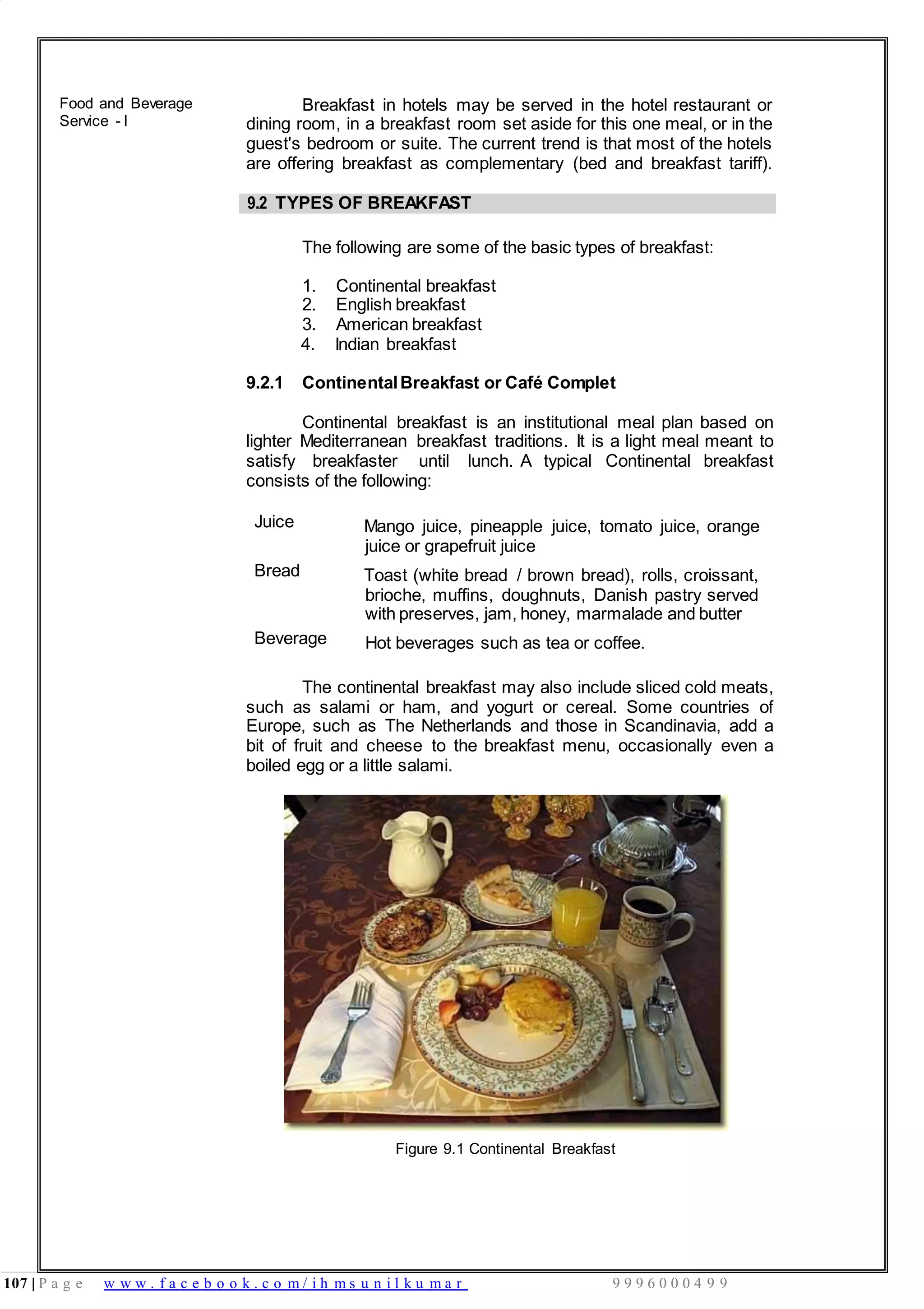 107 | P a g e w w w . f a c e b o o k . c o m / i h m s u n i l k u m a r 9 9 9 6 0 0 0 4 9 9
Food and Beverage
Service - I
Breakfast in hotels may be served in the hotel restaurant or
dining room, in a breakfast room set aside for this one meal, or in the
guest's bedroom or suite. The current trend is that most of the hotels
are offering breakfast as complementary (bed and breakfast tariff).
9.2 TYPES OF BREAKFAST
The following are some of the basic types of breakfast:
1. Continental breakfast
2. English breakfast
3. American breakfast
4. Indian breakfast
9.2.1 ContinentalBreakfast or Café Complet
Continental breakfast is an institutional meal plan based on
lighter Mediterranean breakfast traditions. It is a light meal meant to
satisfy breakfaster until lunch. A typical Continental breakfast
consists of the following:
Juice Mango juice, pineapple juice, tomato juice, orange
juice or grapefruit juice
Bread Toast (white bread / brown bread), rolls, croissant,
brioche, muffins, doughnuts, Danish pastry served
with preserves, jam, honey, marmalade and butter
Beverage Hot beverages such as tea or coffee.
The continental breakfast may also include sliced cold meats,
such as salami or ham, and yogurt or cereal. Some countries of
Europe, such as The Netherlands and those in Scandinavia, add a
bit of fruit and cheese to the breakfast menu, occasionally even a
boiled egg or a little salami.
Figure 9.1 Continental Breakfast
 