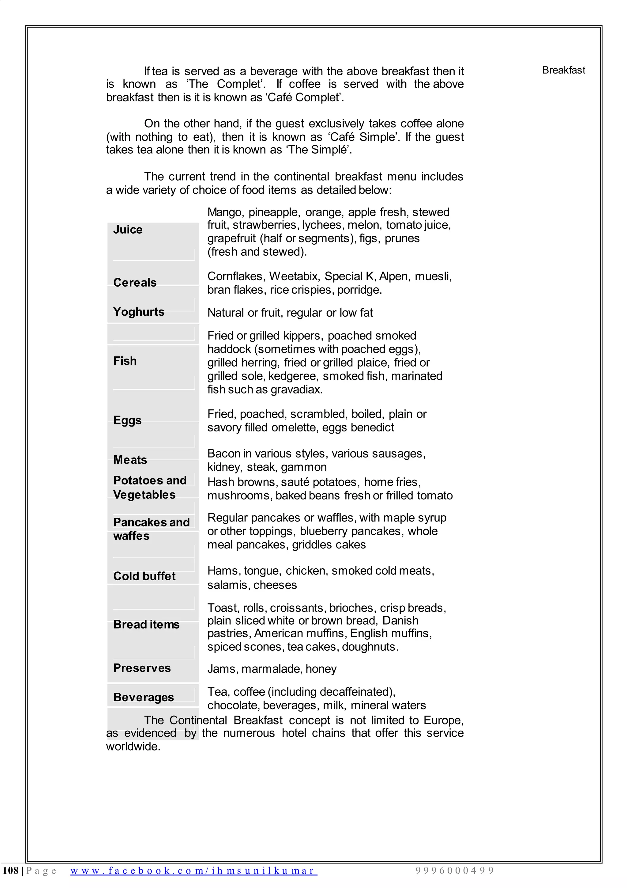 108 | P a g e w w w . f a c e b o o k . c o m / i h m s u n i l k u m a r 9 9 9 6 0 0 0 4 9 9
If tea is served as a beverage with the above breakfast then it
is known as ‘The Complet’. If coffee is served with the above
breakfast then is it is known as ‘Café Complet’.
On the other hand, if the guest exclusively takes coffee alone
(with nothing to eat), then it is known as ‘Café Simple’. If the guest
takes tea alone then it is known as ‘The Simplé’.
The current trend in the continental breakfast menu includes
a wide variety of choice of food items as detailed below:
Breakfast
Juice
Mango, pineapple, orange, apple fresh, stewed
fruit, strawberries, lychees, melon, tomato juice,
grapefruit (half or segments), figs, prunes
(fresh and stewed).
Cereals
Cornflakes, Weetabix, Special K, Alpen, muesli,
bran flakes, rice crispies, porridge.
Yoghurts Natural or fruit, regular or low fat
Fried or grilled kippers, poached smoked
haddock (sometimes with poached eggs),
Fish grilled herring, fried or grilled plaice, fried or
grilled sole, kedgeree, smoked fish, marinated
fish such as gravadiax.
Eggs
Fried, poached, scrambled, boiled, plain or
savory filled omelette, eggs benedict
Meats
Bacon in various styles, various sausages,
kidney, steak, gammon
Potatoes and
Vegetables
Pancakes and
waffes
Hash browns, sauté potatoes, home fries,
mushrooms, baked beans fresh or frilled tomato
Regular pancakes or waffles, with maple syrup
or other toppings, blueberry pancakes, whole
meal pancakes, griddles cakes
Cold buffet Hams, tongue, chicken, smoked cold meats,
salamis, cheeses
Toast, rolls, croissants, brioches, crisp breads,
Bread items plain sliced white or brown bread, Danish
pastries, American muffins, English muffins,
spiced scones, tea cakes, doughnuts.
Preserves Jams, marmalade, honey
Beverages Tea, coffee (including decaffeinated),
chocolate, beverages, milk, mineral waters
The Continental Breakfast concept is not limited to Europe,
as evidenced by the numerous hotel chains that offer this service
worldwide.
 