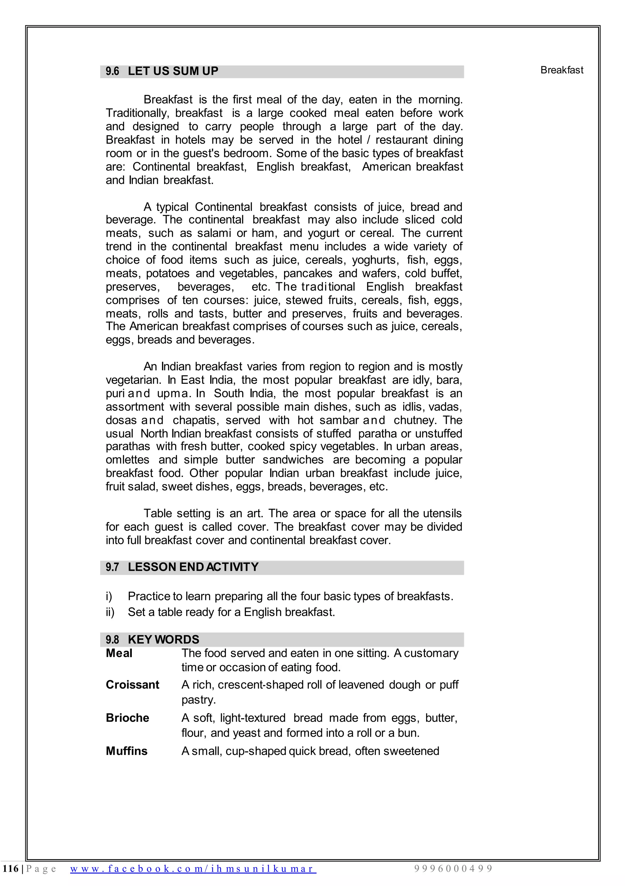 116 | P a g e w w w . f a c e b o o k . c o m / i h m s u n i l k u m a r 9 9 9 6 0 0 0 4 9 9
9.6 LET US SUM UP
Breakfast is the first meal of the day, eaten in the morning.
Traditionally, breakfast is a large cooked meal eaten before work
and designed to carry people through a large part of the day.
Breakfast in hotels may be served in the hotel / restaurant dining
room or in the guest's bedroom. Some of the basic types of breakfast
are: Continental breakfast, English breakfast, American breakfast
and Indian breakfast.
A typical Continental breakfast consists of juice, bread and
beverage. The continental breakfast may also include sliced cold
meats, such as salami or ham, and yogurt or cereal. The current
trend in the continental breakfast menu includes a wide variety of
choice of food items such as juice, cereals, yoghurts, fish, eggs,
meats, potatoes and vegetables, pancakes and wafers, cold buffet,
preserves, beverages, etc. The traditional English breakfast
comprises of ten courses: juice, stewed fruits, cereals, fish, eggs,
meats, rolls and tasts, butter and preserves, fruits and beverages.
The American breakfast comprises of courses such as juice, cereals,
eggs, breads and beverages.
An Indian breakfast varies from region to region and is mostly
vegetarian. In East India, the most popular breakfast are idly, bara,
puri and upma. In South India, the most popular breakfast is an
assortment with several possible main dishes, such as idlis, vadas,
dosas and chapatis, served with hot sambar and chutney. The
usual North Indian breakfast consists of stuffed paratha or unstuffed
parathas with fresh butter, cooked spicy vegetables. In urban areas,
omlettes and simple butter sandwiches are becoming a popular
breakfast food. Other popular Indian urban breakfast include juice,
fruit salad, sweet dishes, eggs, breads, beverages, etc.
Table setting is an art. The area or space for all the utensils
for each guest is called cover. The breakfast cover may be divided
into full breakfast cover and continental breakfast cover.
Breakfast
9.7 LESSON ENDACTIVITY
i) Practice to learn preparing all the four basic types of breakfasts.
ii) Set a table ready for a English breakfast.
9.8 KEY WORDS
Meal The food served and eaten in one sitting. A customary
time or occasion of eating food.
Croissant A rich, crescent-shaped roll of leavened dough or puff
pastry.
Brioche A soft, light-textured bread made from eggs, butter,
flour, and yeast and formed into a roll or a bun.
Muffins A small, cup-shaped quick bread, often sweetened
 