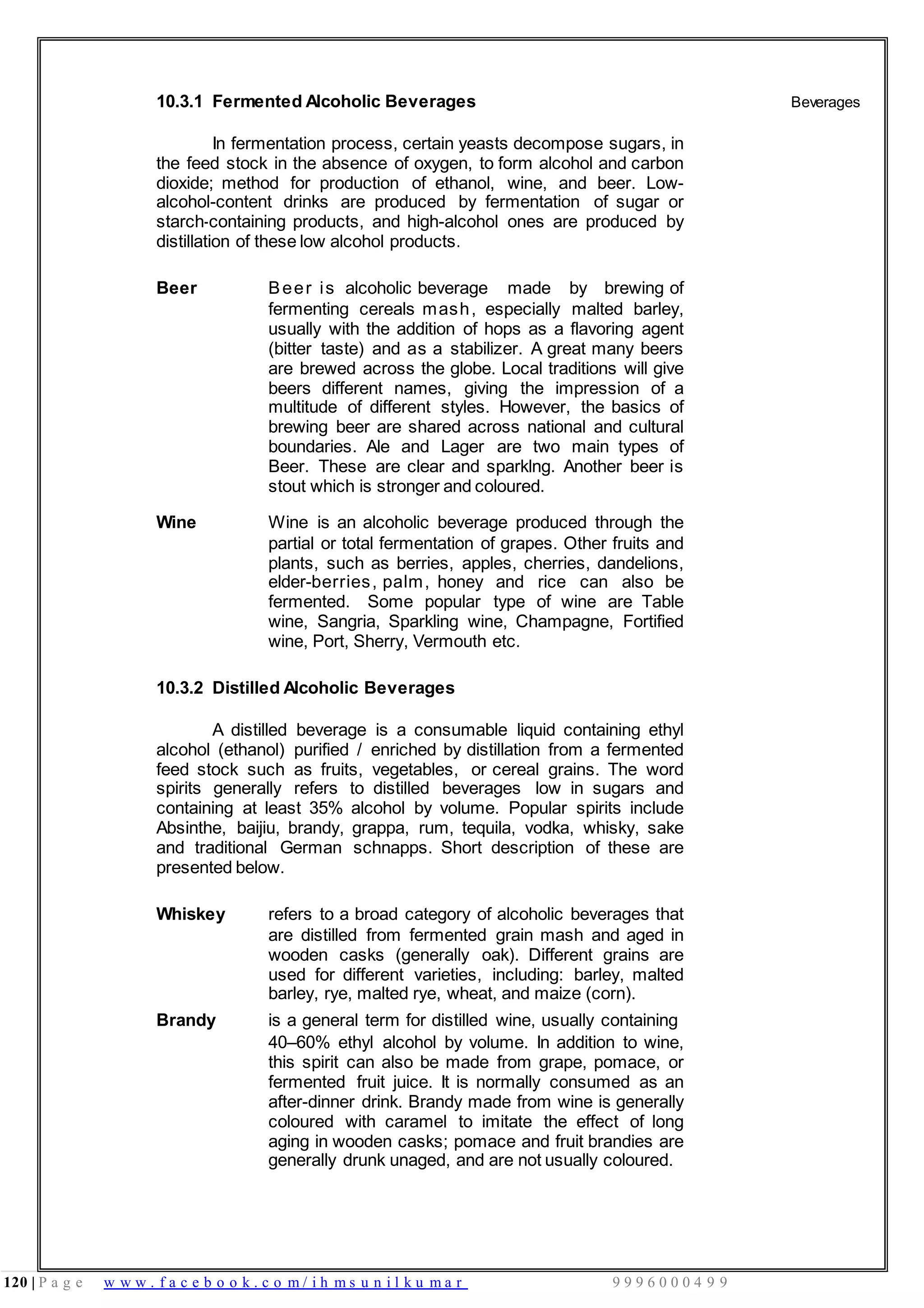 120 | P a g e w w w . f a c e b o o k . c o m / i h m s u n i l k u m a r 9 9 9 6 0 0 0 4 9 9
10.3.1 Fermented Alcoholic Beverages
In fermentation process, certain yeasts decompose sugars, in
the feed stock in the absence of oxygen, to form alcohol and carbon
dioxide; method for production of ethanol, wine, and beer. Low-
alcohol-content drinks are produced by fermentation of sugar or
starch-containing products, and high-alcohol ones are produced by
distillation of these low alcohol products.
Beer Beer is alcoholic beverage made by brewing of
fermenting cereals mash, especially malted barley,
usually with the addition of hops as a flavoring agent
(bitter taste) and as a stabilizer. A great many beers
are brewed across the globe. Local traditions will give
beers different names, giving the impression of a
multitude of different styles. However, the basics of
brewing beer are shared across national and cultural
boundaries. Ale and Lager are two main types of
Beer. These are clear and sparklng. Another beer is
stout which is stronger and coloured.
Wine Wine is an alcoholic beverage produced through the
partial or total fermentation of grapes. Other fruits and
plants, such as berries, apples, cherries, dandelions,
elder-berries, palm, honey and rice can also be
fermented. Some popular type of wine are Table
wine, Sangria, Sparkling wine, Champagne, Fortified
wine, Port, Sherry, Vermouth etc.
10.3.2 Distilled Alcoholic Beverages
A distilled beverage is a consumable liquid containing ethyl
alcohol (ethanol) purified / enriched by distillation from a fermented
feed stock such as fruits, vegetables, or cereal grains. The word
spirits generally refers to distilled beverages low in sugars and
containing at least 35% alcohol by volume. Popular spirits include
Absinthe, baijiu, brandy, grappa, rum, tequila, vodka, whisky, sake
and traditional German schnapps. Short description of these are
presented below.
Whiskey refers to a broad category of alcoholic beverages that
are distilled from fermented grain mash and aged in
wooden casks (generally oak). Different grains are
used for different varieties, including: barley, malted
barley, rye, malted rye, wheat, and maize (corn).
Brandy is a general term for distilled wine, usually containing
40–60% ethyl alcohol by volume. In addition to wine,
this spirit can also be made from grape, pomace, or
fermented fruit juice. It is normally consumed as an
after-dinner drink. Brandy made from wine is generally
coloured with caramel to imitate the effect of long
aging in wooden casks; pomace and fruit brandies are
generally drunk unaged, and are not usually coloured.
Beverages
 