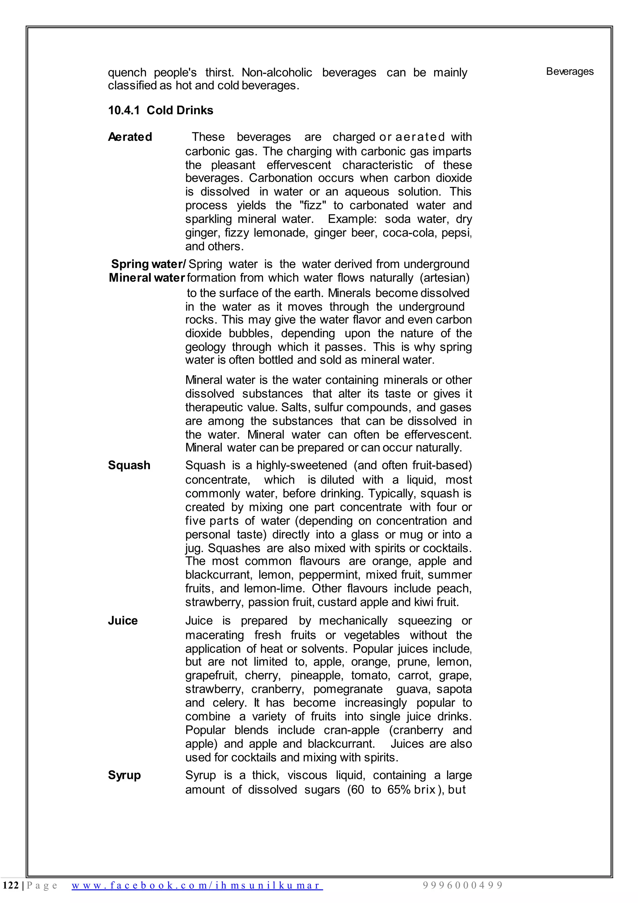 122 | P a g e w w w . f a c e b o o k . c o m / i h m s u n i l k u m a r 9 9 9 6 0 0 0 4 9 9
quench people's thirst. Non-alcoholic beverages can be mainly
classified as hot and cold beverages.
10.4.1 Cold Drinks
Aerated These beverages are charged or aerated with
carbonic gas. The charging with carbonic gas imparts
the pleasant effervescent characteristic of these
beverages. Carbonation occurs when carbon dioxide
is dissolved in water or an aqueous solution. This
process yields the "fizz" to carbonated water and
sparkling mineral water. Example: soda water, dry
ginger, fizzy lemonade, ginger beer, coca-cola, pepsi,
and others.
Spring water/ Spring water is the water derived from underground
Mineral water formation from which water flows naturally (artesian)
to the surface of the earth. Minerals become dissolved
in the water as it moves through the underground
rocks. This may give the water flavor and even carbon
dioxide bubbles, depending upon the nature of the
geology through which it passes. This is why spring
water is often bottled and sold as mineral water.
Mineral water is the water containing minerals or other
dissolved substances that alter its taste or gives it
therapeutic value. Salts, sulfur compounds, and gases
are among the substances that can be dissolved in
the water. Mineral water can often be effervescent.
Mineral water can be prepared or can occur naturally.
Squash Squash is a highly-sweetened (and often fruit-based)
concentrate, which is diluted with a liquid, most
commonly water, before drinking. Typically, squash is
created by mixing one part concentrate with four or
five parts of water (depending on concentration and
personal taste) directly into a glass or mug or into a
jug. Squashes are also mixed with spirits or cocktails.
The most common flavours are orange, apple and
blackcurrant, lemon, peppermint, mixed fruit, summer
fruits, and lemon-lime. Other flavours include peach,
strawberry, passion fruit, custard apple and kiwi fruit.
Juice Juice is prepared by mechanically squeezing or
macerating fresh fruits or vegetables without the
application of heat or solvents. Popular juices include,
but are not limited to, apple, orange, prune, lemon,
grapefruit, cherry, pineapple, tomato, carrot, grape,
strawberry, cranberry, pomegranate guava, sapota
and celery. It has become increasingly popular to
combine a variety of fruits into single juice drinks.
Popular blends include cran-apple (cranberry and
apple) and apple and blackcurrant. Juices are also
used for cocktails and mixing with spirits.
Syrup Syrup is a thick, viscous liquid, containing a large
amount of dissolved sugars (60 to 65% brix ), but
Beverages
 