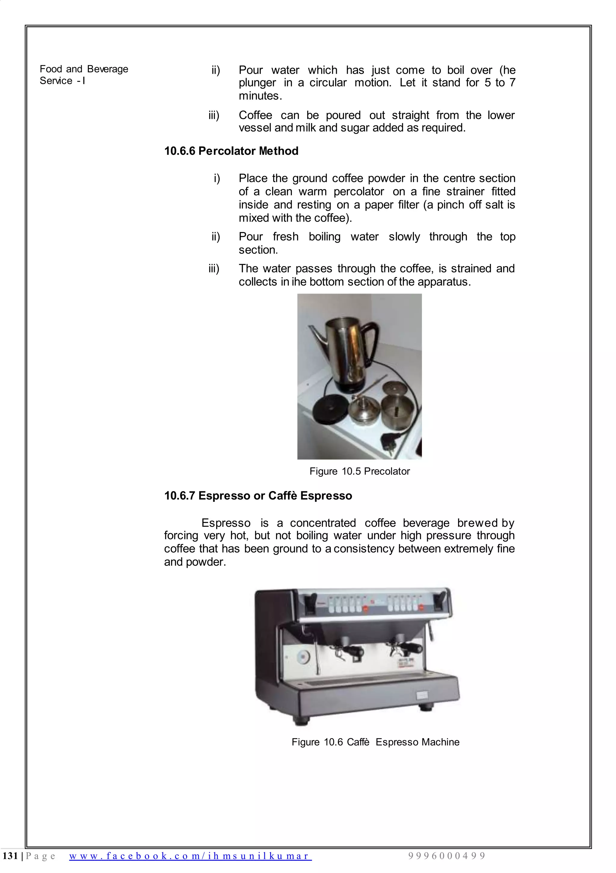131 | P a g e w w w . f a c e b o o k . c o m / i h m s u n i l k u m a r 9 9 9 6 0 0 0 4 9 9
Food and Beverage
Service - I
ii) Pour water which has just come to boil over (he
plunger in a circular motion. Let it stand for 5 to 7
minutes.
iii) Coffee can be poured out straight from the lower
vessel and milk and sugar added as required.
10.6.6 Percolator Method
i) Place the ground coffee powder in the centre section
of a clean warm percolator on a fine strainer fitted
inside and resting on a paper filter (a pinch off salt is
mixed with the coffee).
ii) Pour fresh boiling water slowly through the top
section.
iii) The water passes through the coffee, is strained and
collects in ihe bottom section of the apparatus.
Figure 10.5 Precolator
10.6.7 Espresso or Caffè Espresso
Espresso is a concentrated coffee beverage brewed by
forcing very hot, but not boiling water under high pressure through
coffee that has been ground to a consistency between extremely fine
and powder.
Figure 10.6 Caffè Espresso Machine
 