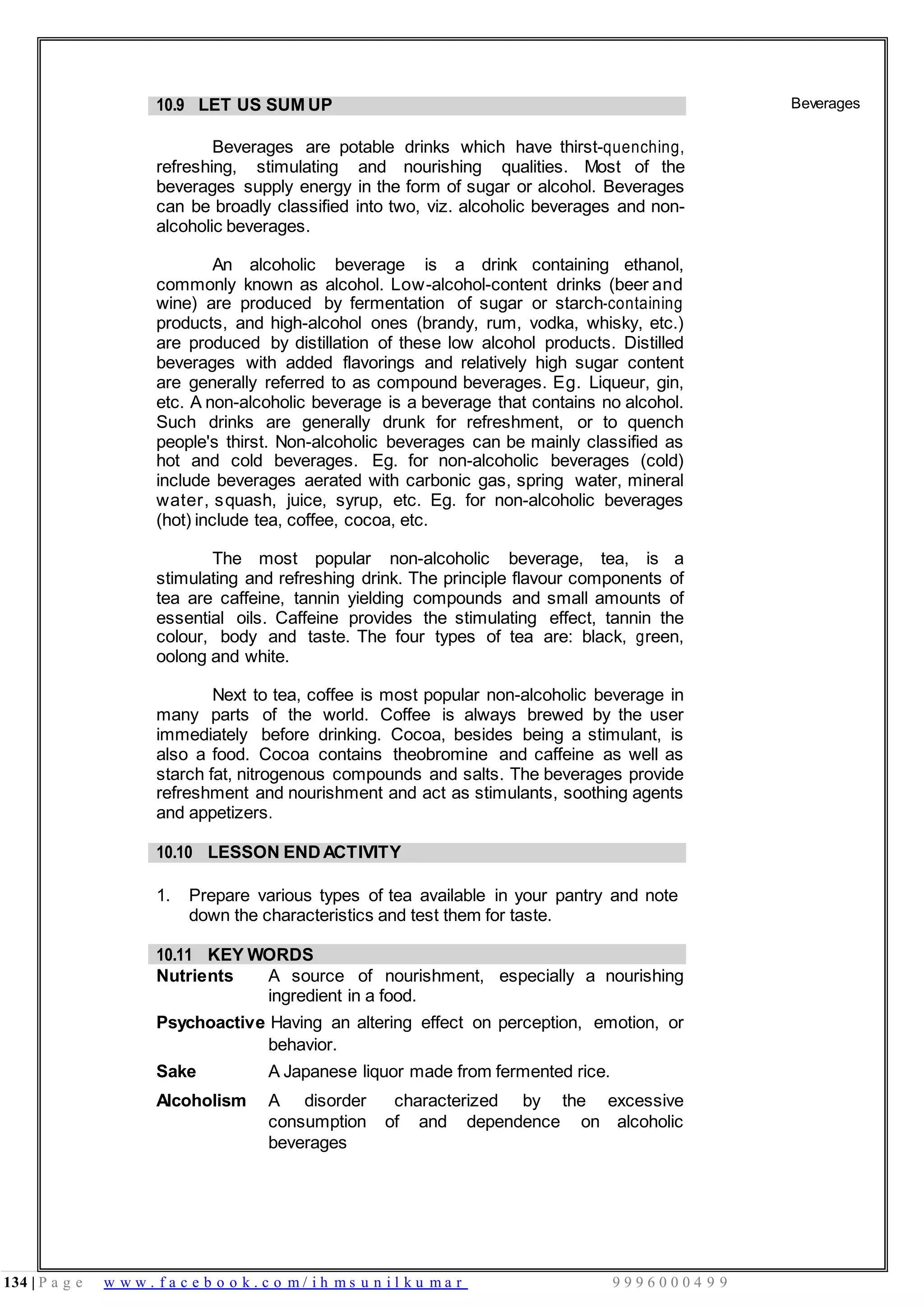 134 | P a g e w w w . f a c e b o o k . c o m / i h m s u n i l k u m a r 9 9 9 6 0 0 0 4 9 9
10.9 LET US SUM UP
Beverages are potable drinks which have thirst-quenching,
refreshing, stimulating and nourishing qualities. Most of the
beverages supply energy in the form of sugar or alcohol. Beverages
can be broadly classified into two, viz. alcoholic beverages and non-
alcoholic beverages.
An alcoholic beverage is a drink containing ethanol,
commonly known as alcohol. Low-alcohol-content drinks (beer and
wine) are produced by fermentation of sugar or starch-containing
products, and high-alcohol ones (brandy, rum, vodka, whisky, etc.)
are produced by distillation of these low alcohol products. Distilled
beverages with added flavorings and relatively high sugar content
are generally referred to as compound beverages. Eg. Liqueur, gin,
etc. A non-alcoholic beverage is a beverage that contains no alcohol.
Such drinks are generally drunk for refreshment, or to quench
people's thirst. Non-alcoholic beverages can be mainly classified as
hot and cold beverages. Eg. for non-alcoholic beverages (cold)
include beverages aerated with carbonic gas, spring water, mineral
water, squash, juice, syrup, etc. Eg. for non-alcoholic beverages
(hot) include tea, coffee, cocoa, etc.
The most popular non-alcoholic beverage, tea, is a
stimulating and refreshing drink. The principle flavour components of
tea are caffeine, tannin yielding compounds and small amounts of
essential oils. Caffeine provides the stimulating effect, tannin the
colour, body and taste. The four types of tea are: black, green,
oolong and white.
Next to tea, coffee is most popular non-alcoholic beverage in
many parts of the world. Coffee is always brewed by the user
immediately before drinking. Cocoa, besides being a stimulant, is
also a food. Cocoa contains theobromine and caffeine as well as
starch fat, nitrogenous compounds and salts. The beverages provide
refreshment and nourishment and act as stimulants, soothing agents
and appetizers.
Beverages
10.10 LESSON ENDACTIVITY
1. Prepare various types of tea available in your pantry and note
down the characteristics and test them for taste.
10.11 KEY WORDS
Nutrients A source of nourishment, especially a nourishing
ingredient in a food.
Psychoactive Having an altering effect on perception, emotion, or
behavior.
Sake A Japanese liquor made from fermented rice.
Alcoholism A disorder characterized by the excessive
consumption of and dependence on alcoholic
beverages
 