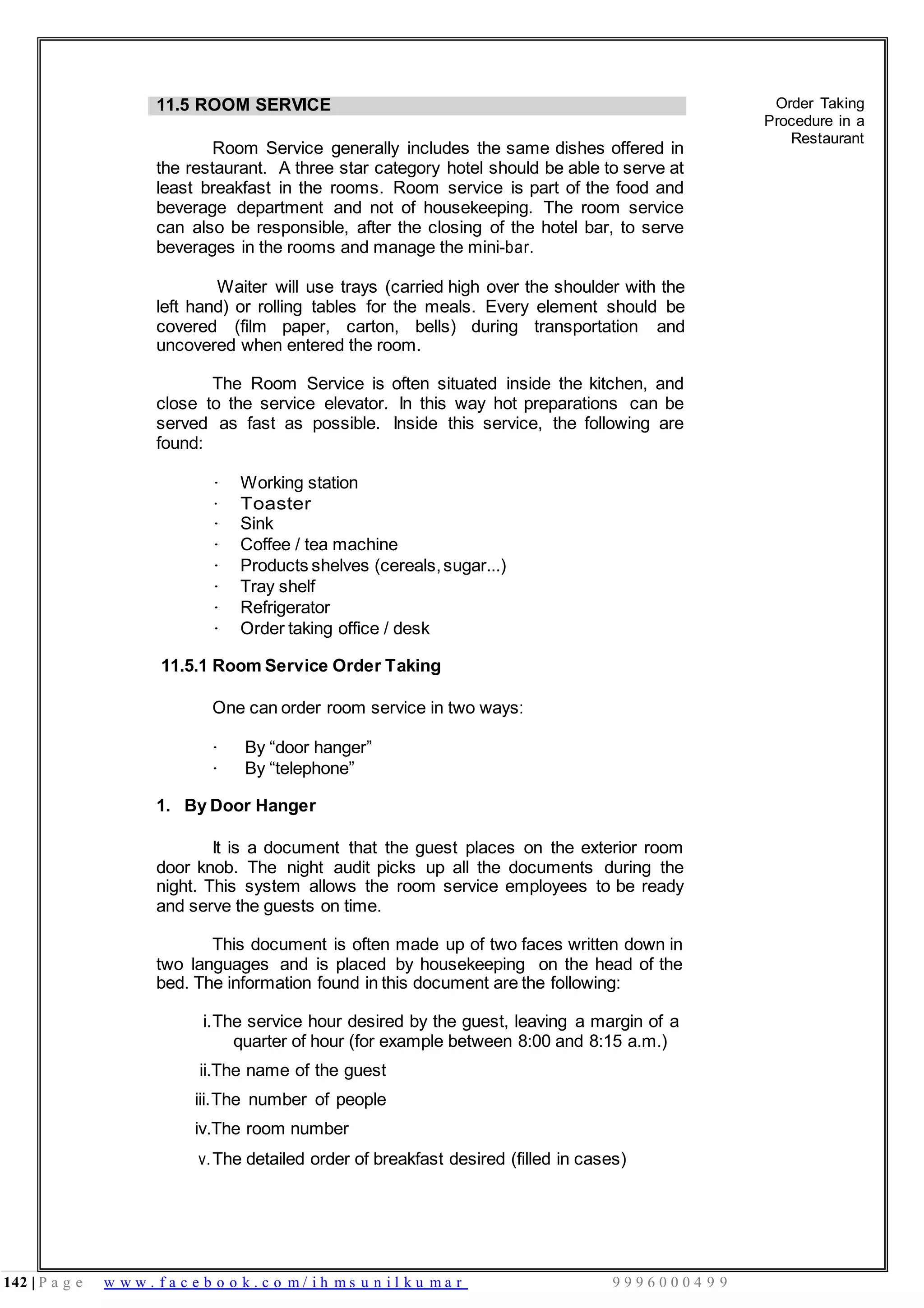 142 | P a g e w w w . f a c e b o o k . c o m / i h m s u n i l k u m a r 9 9 9 6 0 0 0 4 9 9
11.5 ROOM SERVICE
Room Service generally includes the same dishes offered in
the restaurant. A three star category hotel should be able to serve at
least breakfast in the rooms. Room service is part of the food and
beverage department and not of housekeeping. The room service
can also be responsible, after the closing of the hotel bar, to serve
beverages in the rooms and manage the mini-bar.
Waiter will use trays (carried high over the shoulder with the
left hand) or rolling tables for the meals. Every element should be
covered (film paper, carton, bells) during transportation and
uncovered when entered the room.
The Room Service is often situated inside the kitchen, and
close to the service elevator. In this way hot preparations can be
served as fast as possible. Inside this service, the following are
found:
· Working station
· Toaster
· Sink
· Coffee / tea machine
· Products shelves (cereals,sugar...)
· Tray shelf
· Refrigerator
· Order taking office / desk
11.5.1 Room Service Order Taking
One can order room service in two ways:
· By “door hanger”
· By “telephone”
1. By Door Hanger
It is a document that the guest places on the exterior room
door knob. The night audit picks up all the documents during the
night. This system allows the room service employees to be ready
and serve the guests on time.
This document is often made up of two faces written down in
two languages and is placed by housekeeping on the head of the
bed. The information found in this document are the following:
i.The service hour desired by the guest, leaving a margin of a
quarter of hour (for example between 8:00 and 8:15 a.m.)
ii.The name of the guest
iii.The number of people
iv.The room number
v.The detailed order of breakfast desired (filled in cases)
Order Taking
Procedure in a
Restaurant
 
