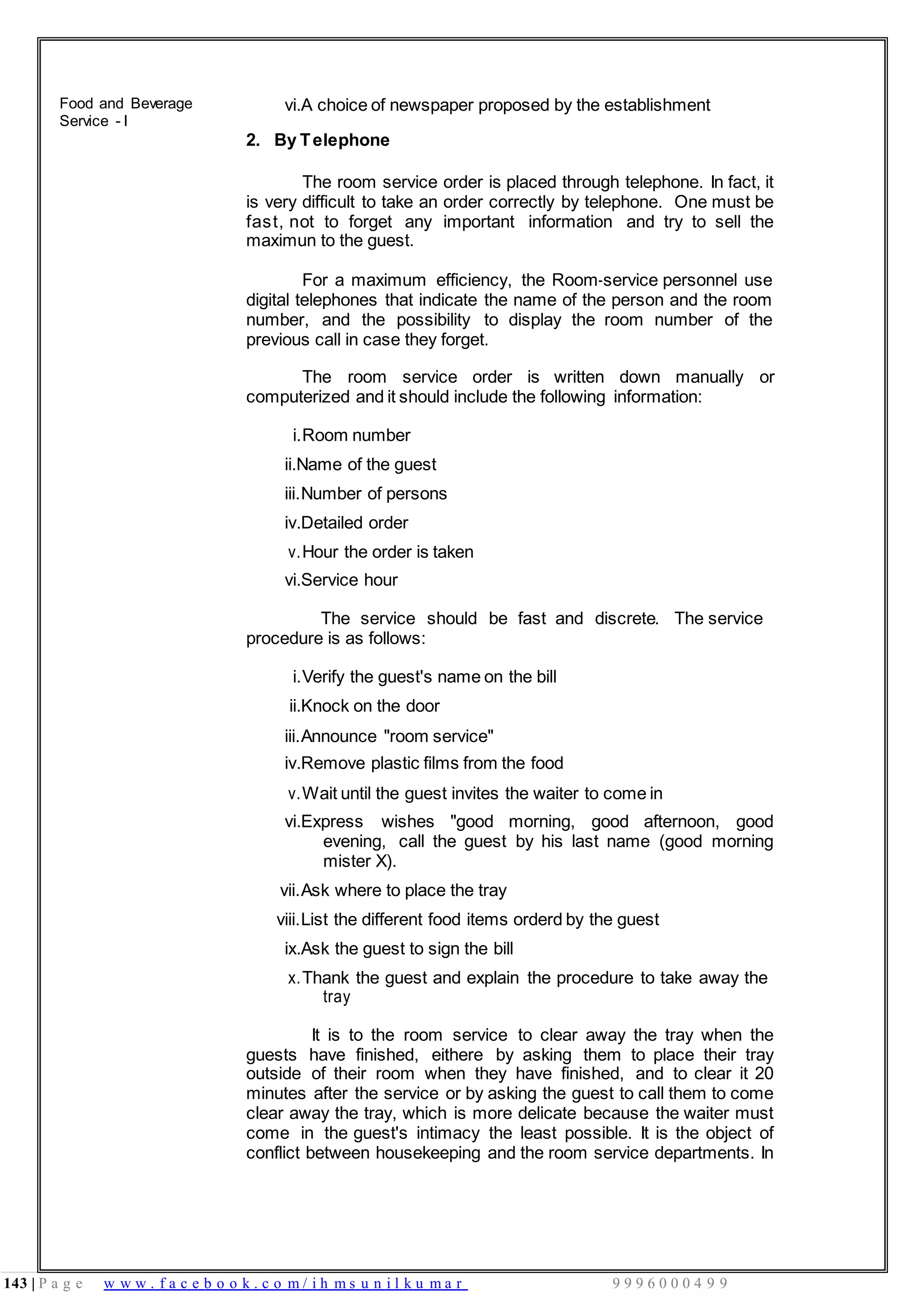 143 | P a g e w w w . f a c e b o o k . c o m / i h m s u n i l k u m a r 9 9 9 6 0 0 0 4 9 9
Food and Beverage
Service - I
vi.A choice of newspaper proposed by the establishment
2. By Telephone
The room service order is placed through telephone. In fact, it
is very difficult to take an order correctly by telephone. One must be
fast, not to forget any important information and try to sell the
maximun to the guest.
For a maximum efficiency, the Room-service personnel use
digital telephones that indicate the name of the person and the room
number, and the possibility to display the room number of the
previous call in case they forget.
The room service order is written down manually or
computerized and it should include the following information:
i.Room number
ii.Name of the guest
iii.Number of persons
iv.Detailed order
v.Hour the order is taken
vi.Service hour
The service should be fast and discrete. The service
procedure is as follows:
i.Verify the guest's name on the bill
ii.Knock on the door
iii.Announce "room service"
iv.Remove plastic films from the food
v.Wait until the guest invites the waiter to come in
vi.Express wishes "good morning, good afternoon, good
evening, call the guest by his last name (good morning
mister X).
vii.Ask where to place the tray
viii.List the different food items orderd by the guest
ix.Ask the guest to sign the bill
x.Thank the guest and explain the procedure to take away the
tray
It is to the room service to clear away the tray when the
guests have finished, eithere by asking them to place their tray
outside of their room when they have finished, and to clear it 20
minutes after the service or by asking the guest to call them to come
clear away the tray, which is more delicate because the waiter must
come in the guest's intimacy the least possible. It is the object of
conflict between housekeeping and the room service departments. In
 