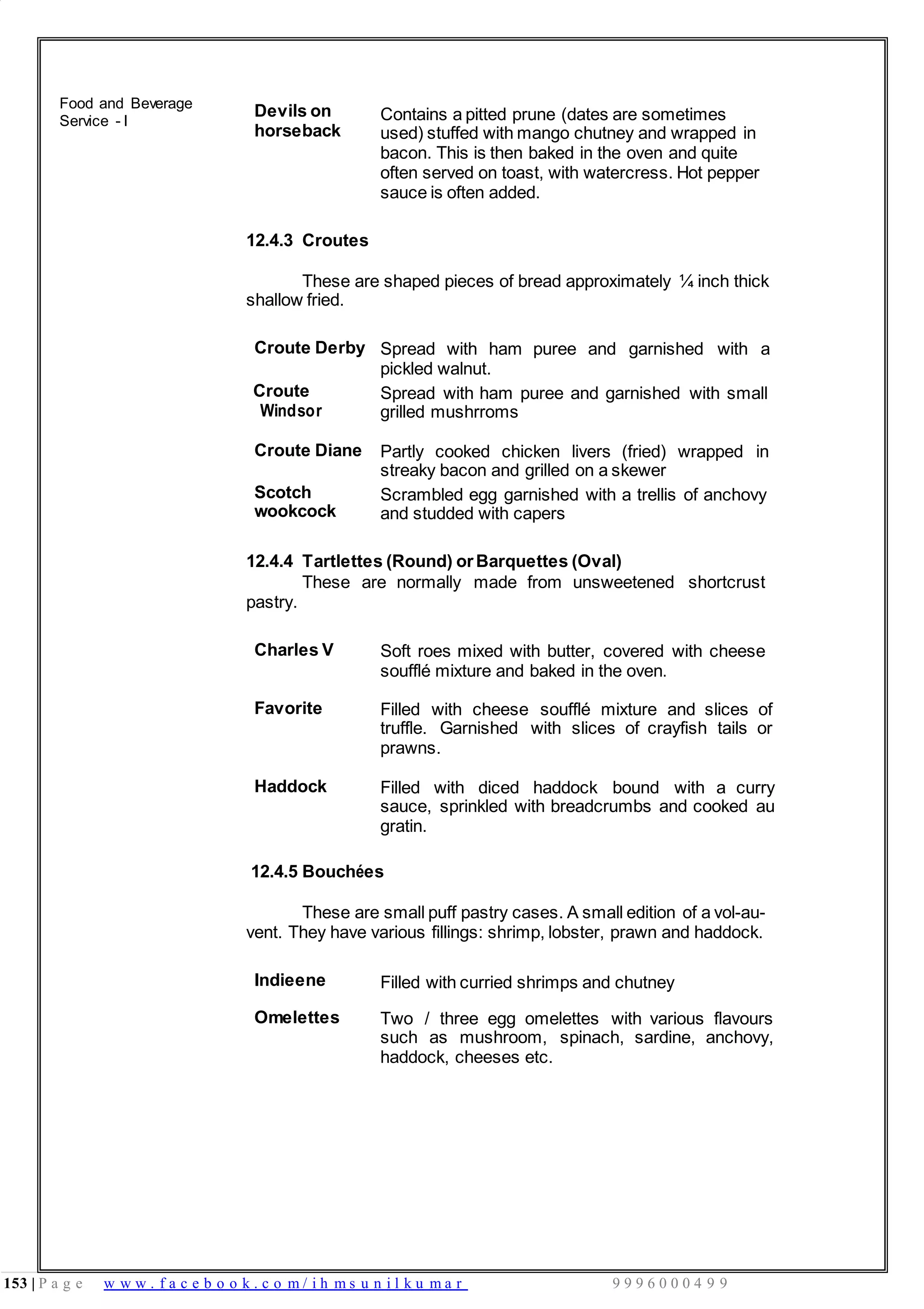 153 | P a g e w w w . f a c e b o o k . c o m / i h m s u n i l k u m a r 9 9 9 6 0 0 0 4 9 9
Food and Beverage
Service - I
Devils on
horseback
Contains a pitted prune (dates are sometimes
used) stuffed with mango chutney and wrapped in
bacon. This is then baked in the oven and quite
often served on toast, with watercress. Hot pepper
sauce is often added.
12.4.3 Croutes
These are shaped pieces of bread approximately ¼ inch thick
shallow fried.
Croute Derby Spread with ham puree and garnished with a
pickled walnut.
Croute
Windsor
Spread with ham puree and garnished with small
grilled mushrroms
Croute Diane Partly cooked chicken livers (fried) wrapped in
streaky bacon and grilled on a skewer
Scotch
wookcock
Scrambled egg garnished with a trellis of anchovy
and studded with capers
12.4.4 Tartlettes (Round) orBarquettes (Oval)
pastry.
These are normally made from unsweetened shortcrust
Charles V Soft roes mixed with butter, covered with cheese
soufflé mixture and baked in the oven.
Favorite Filled with cheese soufflé mixture and slices of
truffle. Garnished with slices of crayfish tails or
prawns.
Haddock Filled with diced haddock bound with a curry
sauce, sprinkled with breadcrumbs and cooked au
gratin.
12.4.5 Bouchées
These are small puff pastry cases. A small edition of a vol-au-
vent. They have various fillings: shrimp, lobster, prawn and haddock.
Indieene Filled with curried shrimps and chutney
Omelettes Two / three egg omelettes with various flavours
such as mushroom, spinach, sardine, anchovy,
haddock, cheeses etc.
 