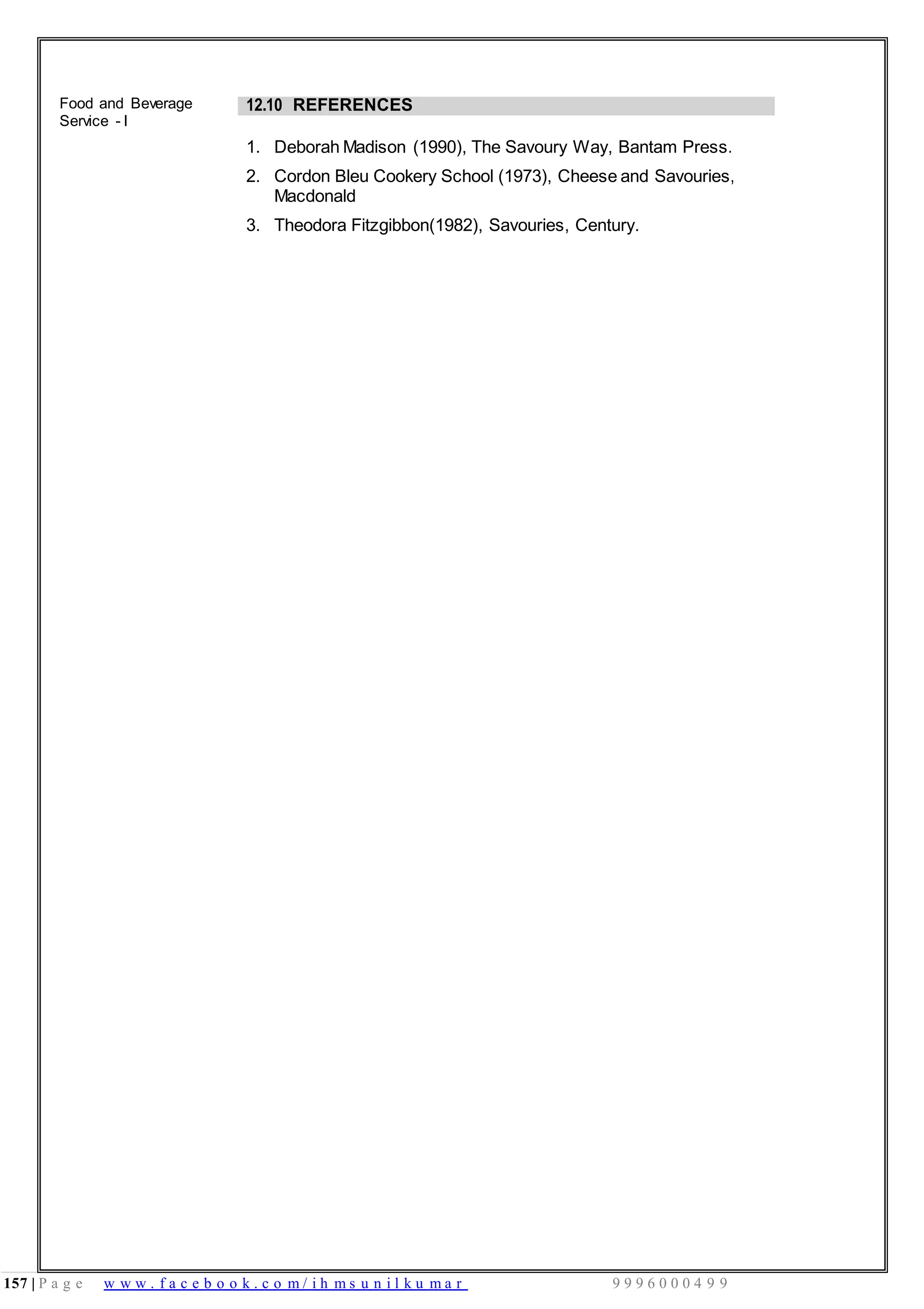 157 | P a g e w w w . f a c e b o o k . c o m / i h m s u n i l k u m a r 9 9 9 6 0 0 0 4 9 9
Food and Beverage
Service - I
12.10 REFERENCES
1. Deborah Madison (1990), The Savoury Way, Bantam Press.
2. Cordon Bleu Cookery School (1973), Cheese and Savouries,
Macdonald
3. Theodora Fitzgibbon(1982), Savouries, Century.
 