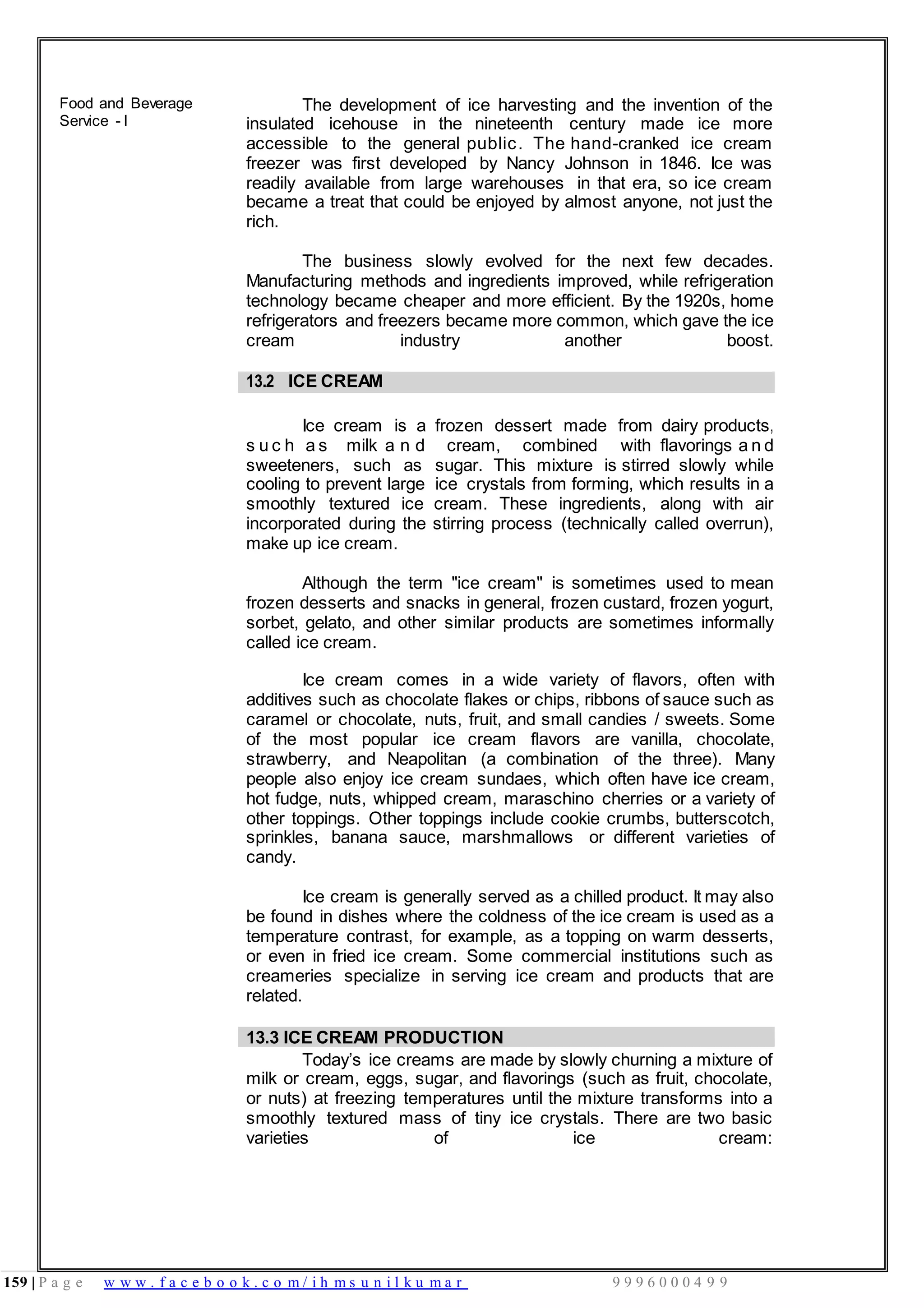 159 | P a g e w w w . f a c e b o o k . c o m / i h m s u n i l k u m a r 9 9 9 6 0 0 0 4 9 9
Food and Beverage
Service - I
The development of ice harvesting and the invention of the
insulated icehouse in the nineteenth century made ice more
accessible to the general public. The hand-cranked ice cream
freezer was first developed by Nancy Johnson in 1846. Ice was
readily available from large warehouses in that era, so ice cream
became a treat that could be enjoyed by almost anyone, not just the
rich.
The business slowly evolved for the next few decades.
Manufacturing methods and ingredients improved, while refrigeration
technology became cheaper and more efficient. By the 1920s, home
refrigerators and freezers became more common, which gave the ice
cream industry another boost.
13.2 ICE CREAM
Ice cream is a frozen dessert made from dairy products,
s u c h a s milk a n d cream, combined with flavorings a n d
sweeteners, such as sugar. This mixture is stirred slowly while
cooling to prevent large ice crystals from forming, which results in a
smoothly textured ice cream. These ingredients, along with air
incorporated during the stirring process (technically called overrun),
make up ice cream.
Although the term "ice cream" is sometimes used to mean
frozen desserts and snacks in general, frozen custard, frozen yogurt,
sorbet, gelato, and other similar products are sometimes informally
called ice cream.
Ice cream comes in a wide variety of flavors, often with
additives such as chocolate flakes or chips, ribbons of sauce such as
caramel or chocolate, nuts, fruit, and small candies / sweets. Some
of the most popular ice cream flavors are vanilla, chocolate,
strawberry, and Neapolitan (a combination of the three). Many
people also enjoy ice cream sundaes, which often have ice cream,
hot fudge, nuts, whipped cream, maraschino cherries or a variety of
other toppings. Other toppings include cookie crumbs, butterscotch,
sprinkles, banana sauce, marshmallows or different varieties of
candy.
Ice cream is generally served as a chilled product. It may also
be found in dishes where the coldness of the ice cream is used as a
temperature contrast, for example, as a topping on warm desserts,
or even in fried ice cream. Some commercial institutions such as
creameries specialize in serving ice cream and products that are
related.
13.3 ICE CREAM PRODUCTION
Today’s ice creams are made by slowly churning a mixture of
milk or cream, eggs, sugar, and flavorings (such as fruit, chocolate,
or nuts) at freezing temperatures until the mixture transforms into a
smoothly textured mass of tiny ice crystals. There are two basic
varieties of ice cream:
 