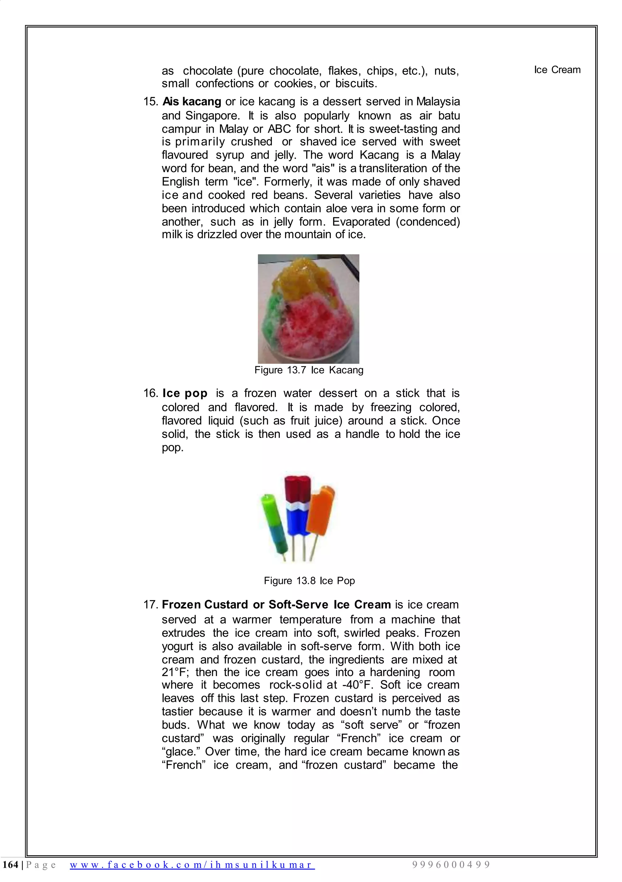 164 | P a g e w w w . f a c e b o o k . c o m / i h m s u n i l k u m a r 9 9 9 6 0 0 0 4 9 9
as chocolate (pure chocolate, flakes, chips, etc.), nuts,
small confections or cookies, or biscuits.
15. Ais kacang or ice kacang is a dessert served in Malaysia
and Singapore. It is also popularly known as air batu
campur in Malay or ABC for short. It is sweet-tasting and
is primarily crushed or shaved ice served with sweet
flavoured syrup and jelly. The word Kacang is a Malay
word for bean, and the word "ais" is a transliteration of the
English term "ice". Formerly, it was made of only shaved
ice and cooked red beans. Several varieties have also
been introduced which contain aloe vera in some form or
another, such as in jelly form. Evaporated (condenced)
milk is drizzled over the mountain of ice.
Figure 13.7 Ice Kacang
16. Ice pop is a frozen water dessert on a stick that is
colored and flavored. It is made by freezing colored,
flavored liquid (such as fruit juice) around a stick. Once
solid, the stick is then used as a handle to hold the ice
pop.
Figure 13.8 Ice Pop
17. Frozen Custard or Soft-Serve Ice Cream is ice cream
served at a warmer temperature from a machine that
extrudes the ice cream into soft, swirled peaks. Frozen
yogurt is also available in soft-serve form. With both ice
cream and frozen custard, the ingredients are mixed at
21°F; then the ice cream goes into a hardening room
where it becomes rock-solid at -40°F. Soft ice cream
leaves off this last step. Frozen custard is perceived as
tastier because it is warmer and doesn’t numb the taste
buds. What we know today as “soft serve” or “frozen
custard” was originally regular “French” ice cream or
“glace.” Over time, the hard ice cream became known as
“French” ice cream, and “frozen custard” became the
Ice Cream
 