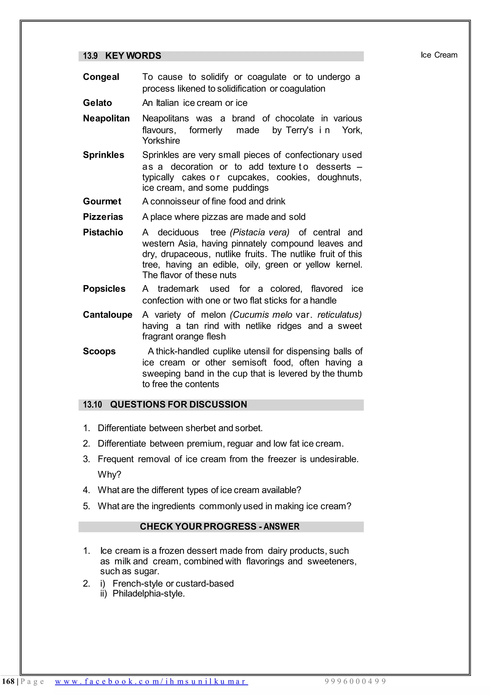 168 | P a g e w w w . f a c e b o o k . c o m / i h m s u n i l k u m a r 9 9 9 6 0 0 0 4 9 9
13.9 KEY WORDS
Congeal To cause to solidify or coagulate or to undergo a
process likened to solidification or coagulation
Gelato An Italian ice cream or ice
Neapolitan Neapolitans was a brand of chocolate in various
flavours, formerly made by Terry's i n York,
Yorkshire
Sprinkles Sprinkles are very small pieces of confectionary used
as a decoration or to add texture t o desserts –
typically cakes o r cupcakes, cookies, doughnuts,
ice cream, and some puddings
Gourmet A connoisseur of fine food and drink
Pizzerias A place where pizzas are made and sold
Pistachio A deciduous tree (Pistacia vera) of central and
western Asia, having pinnately compound leaves and
dry, drupaceous, nutlike fruits. The nutlike fruit of this
tree, having an edible, oily, green or yellow kernel.
The flavor of these nuts
Popsicles A trademark used for a colored, flavored ice
confection with one or two flat sticks for a handle
Cantaloupe A variety of melon (Cucumis melo var. reticulatus)
having a tan rind with netlike ridges and a sweet
fragrant orange flesh
Scoops A thick-handled cuplike utensil for dispensing balls of
ice cream or other semisoft food, often having a
sweeping band in the cup that is levered by the thumb
to free the contents
Ice Cream
13.10 QUESTIONS FOR DISCUSSION
1. Differentiate between sherbet and sorbet.
2. Differentiate between premium, reguar and low fat ice cream.
3. Frequent removal of ice cream from the freezer is undesirable.
Why?
4. What are the different types of ice cream available?
5. What are the ingredients commonly used in making ice cream?
CHECK YOURPROGRESS - ANSWER
1. Ice cream is a frozen dessert made from dairy products, such
as milk and cream, combined with flavorings and sweeteners,
such as sugar.
2. i) French-style or custard-based
ii) Philadelphia-style.
 