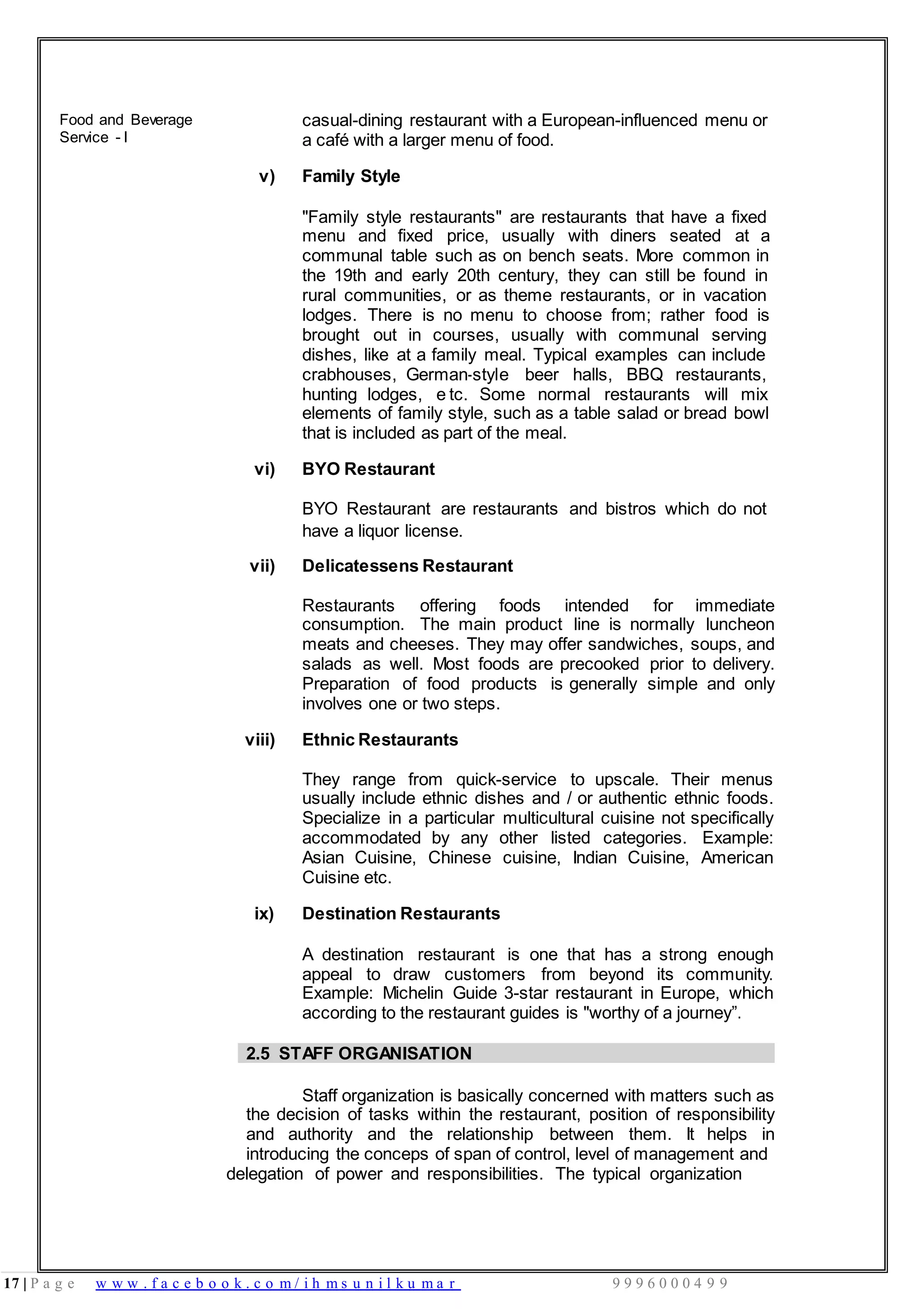 17 | P a g e w w w . f a c e b o o k . c o m / i h m s u n i l k u m a r 9 9 9 6 0 0 0 4 9 9
Food and Beverage
Service - I
casual-dining restaurant with a European-influenced menu or
a café with a larger menu of food.
v) Family Style
"Family style restaurants" are restaurants that have a fixed
menu and fixed price, usually with diners seated at a
communal table such as on bench seats. More common in
the 19th and early 20th century, they can still be found in
rural communities, or as theme restaurants, or in vacation
lodges. There is no menu to choose from; rather food is
brought out in courses, usually with communal serving
dishes, like at a family meal. Typical examples can include
crabhouses, German-style beer halls, BBQ restaurants,
hunting lodges, e tc. Some normal restaurants will mix
elements of family style, such as a table salad or bread bowl
that is included as part of the meal.
vi) BYO Restaurant
BYO Restaurant are restaurants and bistros which do not
have a liquor license.
vii) Delicatessens Restaurant
Restaurants offering foods intended for immediate
consumption. The main product line is normally luncheon
meats and cheeses. They may offer sandwiches, soups, and
salads as well. Most foods are precooked prior to delivery.
Preparation of food products is generally simple and only
involves one or two steps.
viii) Ethnic Restaurants
They range from quick-service to upscale. Their menus
usually include ethnic dishes and / or authentic ethnic foods.
Specialize in a particular multicultural cuisine not specifically
accommodated by any other listed categories. Example:
Asian Cuisine, Chinese cuisine, Indian Cuisine, American
Cuisine etc.
ix) Destination Restaurants
A destination restaurant is one that has a strong enough
appeal to draw customers from beyond its community.
Example: Michelin Guide 3-star restaurant in Europe, which
according to the restaurant guides is "worthy of a journey”.
2.5 STAFF ORGANISATION
Staff organization is basically concerned with matters such as
the decision of tasks within the restaurant, position of responsibility
and authority and the relationship between them. It helps in
introducing the conceps of span of control, level of management and
delegation of power and responsibilities. The typical organization
 