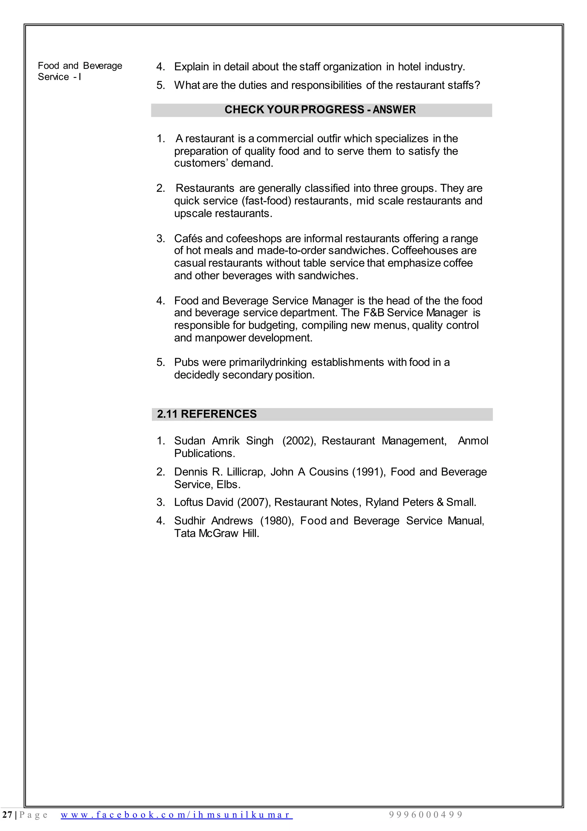 27 | P a g e w w w . f a c e b o o k . c o m / i h m s u n i l k u m a r 9 9 9 6 0 0 0 4 9 9
Food and Beverage
Service - I
4. Explain in detail about the staff organization in hotel industry.
5. What are the duties and responsibilities of the restaurant staffs?
CHECK YOURPROGRESS - ANSWER
1. A restaurant is a commercial outfir which specializes in the
preparation of quality food and to serve them to satisfy the
customers’ demand.
2. Restaurants are generally classified into three groups. They are
quick service (fast-food) restaurants, mid scale restaurants and
upscale restaurants.
3. Cafés and cofeeshops are informal restaurants offering a range
of hot meals and made-to-order sandwiches. Coffeehouses are
casual restaurants without table service that emphasize coffee
and other beverages with sandwiches.
4. Food and Beverage Service Manager is the head of the the food
and beverage service department. The F&B Service Manager is
responsible for budgeting, compiling new menus, quality control
and manpower development.
5. Pubs were primarilydrinking establishments with food in a
decidedly secondary position.
2.11 REFERENCES
1. Sudan Amrik Singh (2002), Restaurant Management, Anmol
Publications.
2. Dennis R. Lillicrap, John A Cousins (1991), Food and Beverage
Service, Elbs.
3. Loftus David (2007), Restaurant Notes, Ryland Peters & Small.
4. Sudhir Andrews (1980), Food and Beverage Service Manual,
Tata McGraw Hill.
 