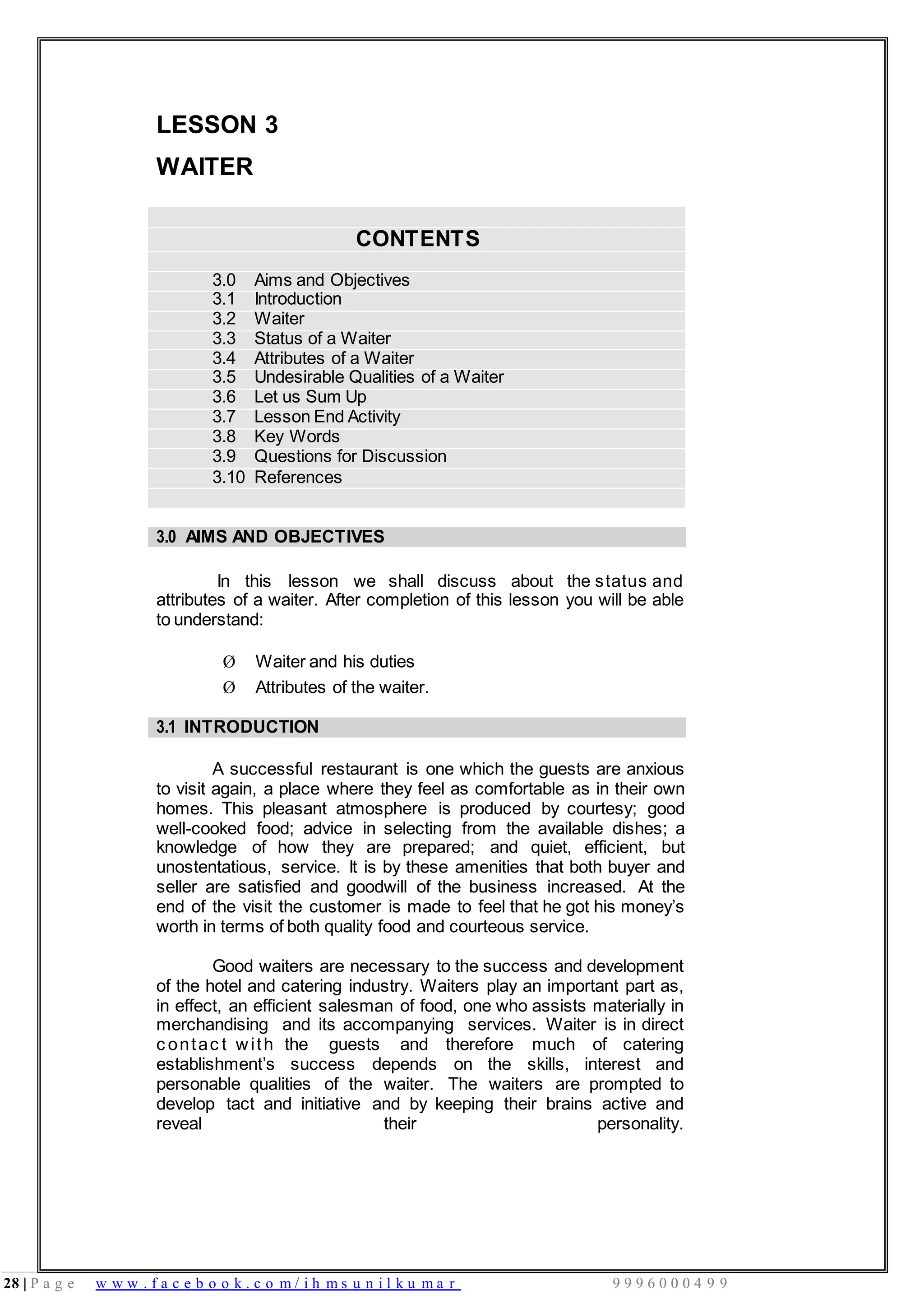 28 | P a g e w w w . f a c e b o o k . c o m / i h m s u n i l k u m a r 9 9 9 6 0 0 0 4 9 9
LESSON 3
WAITER
CONTENTS
3.0 Aims and Objectives
3.1 Introduction
3.2 Waiter
3.3 Status of a Waiter
3.4 Attributes of a Waiter
3.5 Undesirable Qualities of a Waiter
3.6 Let us Sum Up
3.7 Lesson End Activity
3.8 Key Words
3.9 Questions for Discussion
3.10 References
3.0 AIMS AND OBJECTIVES
In this lesson we shall discuss about the status and
attributes of a waiter. After completion of this lesson you will be able
to understand:
Ø Waiter and his duties
Ø Attributes of the waiter.
3.1 INTRODUCTION
A successful restaurant is one which the guests are anxious
to visit again, a place where they feel as comfortable as in their own
homes. This pleasant atmosphere is produced by courtesy; good
well-cooked food; advice in selecting from the available dishes; a
knowledge of how they are prepared; and quiet, efficient, but
unostentatious, service. It is by these amenities that both buyer and
seller are satisfied and goodwill of the business increased. At the
end of the visit the customer is made to feel that he got his money’s
worth in terms of both quality food and courteous service.
Good waiters are necessary to the success and development
of the hotel and catering industry. Waiters play an important part as,
in effect, an efficient salesman of food, one who assists materially in
merchandising and its accompanying services. Waiter is in direct
c ontac t with the guests and therefore much of catering
establishment’s success depends on the skills, interest and
personable qualities of the waiter. The waiters are prompted to
develop tact and initiative and by keeping their brains active and
reveal their personality.
 