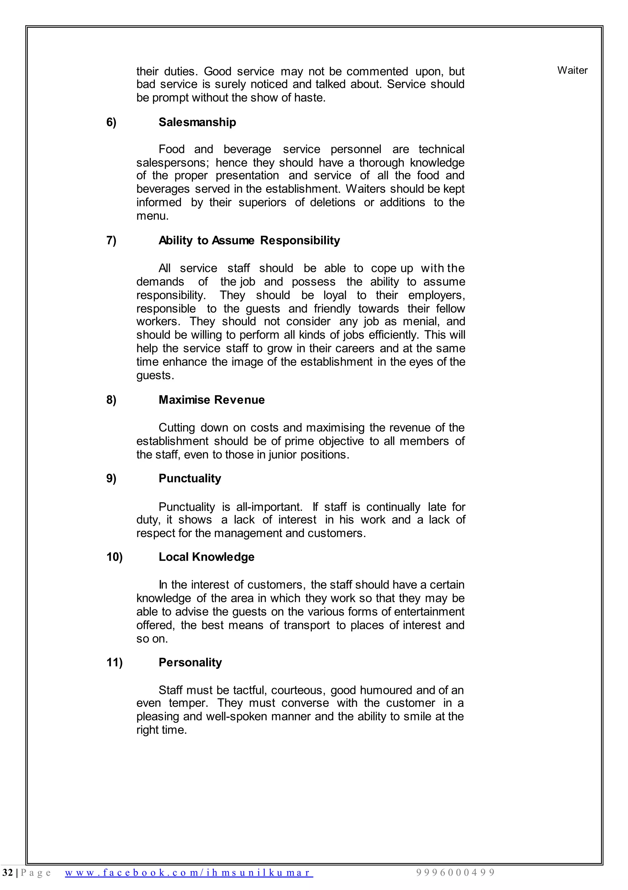 32 | P a g e w w w . f a c e b o o k . c o m / i h m s u n i l k u m a r 9 9 9 6 0 0 0 4 9 9
their duties. Good service may not be commented upon, but
bad service is surely noticed and talked about. Service should
be prompt without the show of haste.
6) Salesmanship
Food and beverage service personnel are technical
salespersons; hence they should have a thorough knowledge
of the proper presentation and service of all the food and
beverages served in the establishment. Waiters should be kept
informed by their superiors of deletions or additions to the
menu.
7) Ability to Assume Responsibility
All service staff should be able to cope up with the
demands of the job and possess the ability to assume
responsibility. They should be loyal to their employers,
responsible to the guests and friendly towards their fellow
workers. They should not consider any job as menial, and
should be willing to perform all kinds of jobs efficiently. This will
help the service staff to grow in their careers and at the same
time enhance the image of the establishment in the eyes of the
guests.
8) Maximise Revenue
Cutting down on costs and maximising the revenue of the
establishment should be of prime objective to all members of
the staff, even to those in junior positions.
9) Punctuality
Punctuality is all-important. If staff is continually late for
duty, it shows a lack of interest in his work and a lack of
respect for the management and customers.
10) Local Knowledge
In the interest of customers, the staff should have a certain
knowledge of the area in which they work so that they may be
able to advise the guests on the various forms of entertainment
offered, the best means of transport to places of interest and
so on.
11) Personality
Staff must be tactful, courteous, good humoured and of an
even temper. They must converse with the customer in a
pleasing and well-spoken manner and the ability to smile at the
right time.
Waiter
 