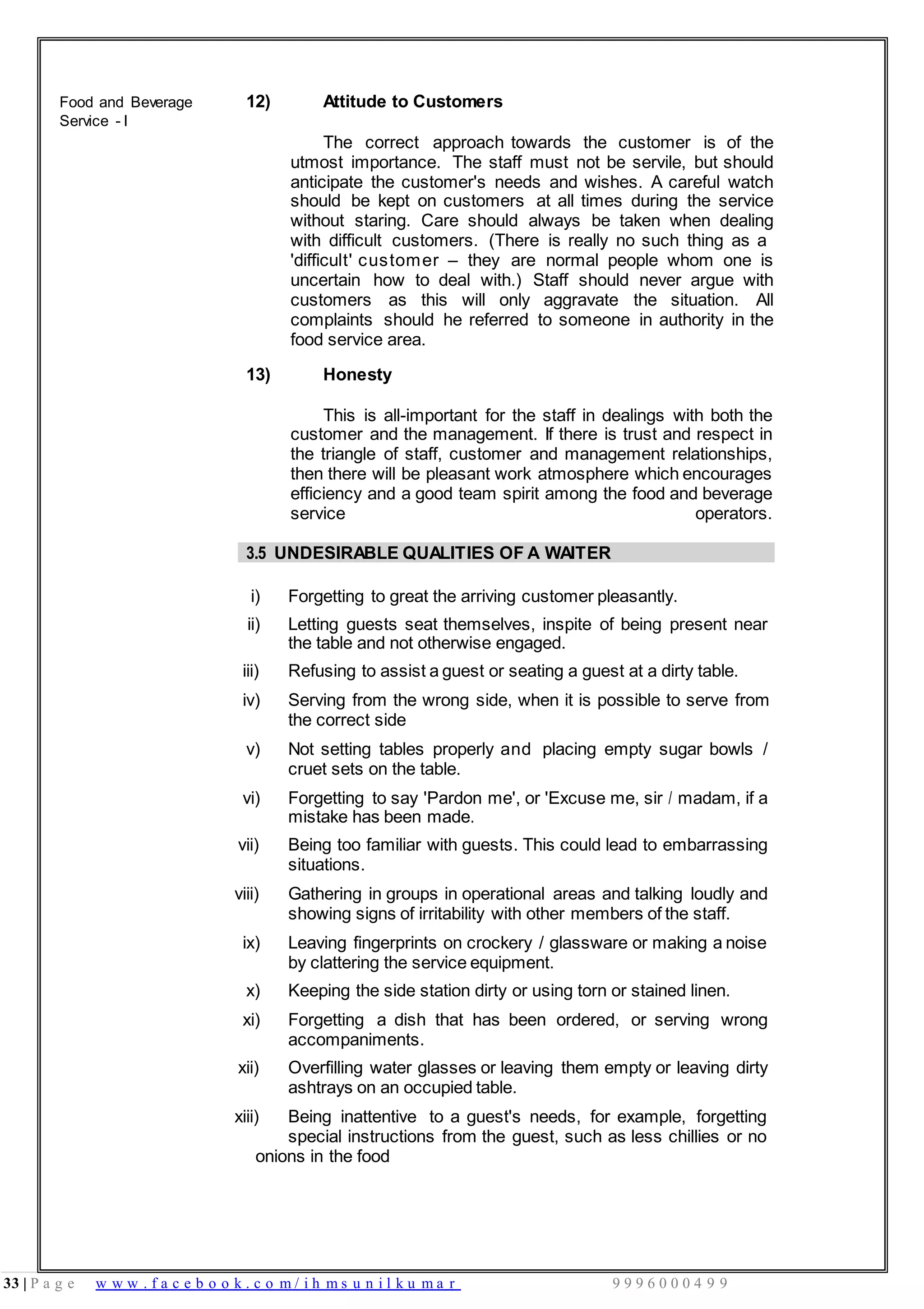 33 | P a g e w w w . f a c e b o o k . c o m / i h m s u n i l k u m a r 9 9 9 6 0 0 0 4 9 9
Food and Beverage
Service - I
12) Attitude to Customers
The correct approach towards the customer is of the
utmost importance. The staff must not be servile, but should
anticipate the customer's needs and wishes. A careful watch
should be kept on customers at all times during the service
without staring. Care should always be taken when dealing
with difficult customers. (There is really no such thing as a
'difficult' customer – they are normal people whom one is
uncertain how to deal with.) Staff should never argue with
customers as this will only aggravate the situation. All
complaints should he referred to someone in authority in the
food service area.
13) Honesty
This is all-important for the staff in dealings with both the
customer and the management. If there is trust and respect in
the triangle of staff, customer and management relationships,
then there will be pleasant work atmosphere which encourages
efficiency and a good team spirit among the food and beverage
service operators.
3.5 UNDESIRABLE QUALITIES OF A WAITER
i) Forgetting to great the arriving customer pleasantly.
ii) Letting guests seat themselves, inspite of being present near
the table and not otherwise engaged.
iii) Refusing to assist a guest or seating a guest at a dirty table.
iv) Serving from the wrong side, when it is possible to serve from
the correct side
v) Not setting tables properly and placing empty sugar bowls /
cruet sets on the table.
vi) Forgetting to say 'Pardon me', or 'Excuse me, sir / madam, if a
mistake has been made.
vii) Being too familiar with guests. This could lead to embarrassing
situations.
viii) Gathering in groups in operational areas and talking loudly and
showing signs of irritability with other members of the staff.
ix) Leaving fingerprints on crockery / glassware or making a noise
by clattering the service equipment.
x) Keeping the side station dirty or using torn or stained linen.
xi) Forgetting a dish that has been ordered, or serving wrong
accompaniments.
xii) Overfilling water glasses or leaving them empty or leaving dirty
ashtrays on an occupied table.
xiii) Being inattentive to a guest's needs, for example, forgetting
special instructions from the guest, such as less chillies or no
onions in the food
 