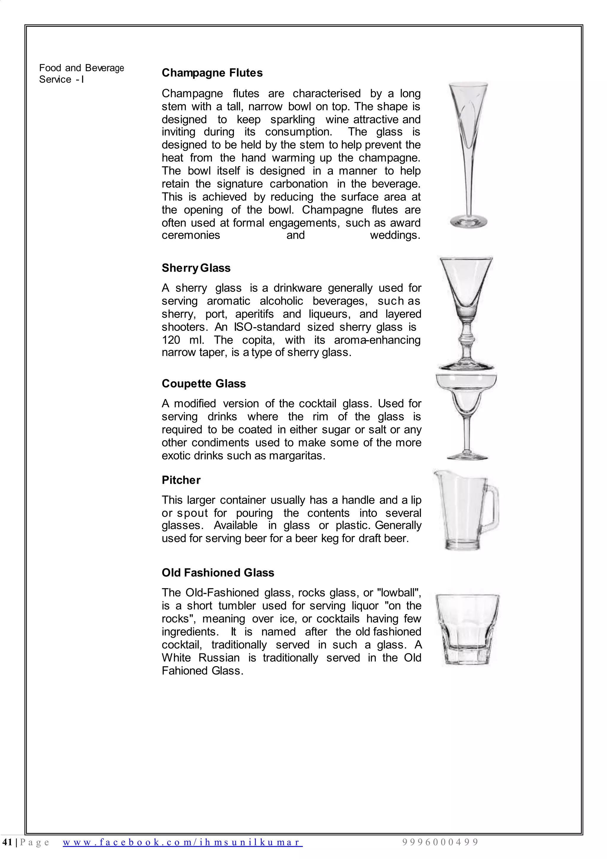 41 | P a g e w w w . f a c e b o o k . c o m / i h m s u n i l k u m a r 9 9 9 6 0 0 0 4 9 9
Food and Beverage
Service - I
Champagne Flutes
Champagne flutes are characterised by a long
stem with a tall, narrow bowl on top. The shape is
designed to keep sparkling wine attractive and
inviting during its consumption. The glass is
designed to be held by the stem to help prevent the
heat from the hand warming up the champagne.
The bowl itself is designed in a manner to help
retain the signature carbonation in the beverage.
This is achieved by reducing the surface area at
the opening of the bowl. Champagne flutes are
often used at formal engagements, such as award
ceremonies and weddings.
SherryGlass
A sherry glass is a drinkware generally used for
serving aromatic alcoholic beverages, such as
sherry, port, aperitifs and liqueurs, and layered
shooters. An ISO-standard sized sherry glass is
120 ml. The copita, with its aroma-enhancing
narrow taper, is a type of sherry glass.
Coupette Glass
A modified version of the cocktail glass. Used for
serving drinks where the rim of the glass is
required to be coated in either sugar or salt or any
other condiments used to make some of the more
exotic drinks such as margaritas.
Pitcher
This larger container usually has a handle and a lip
or spout for pouring the contents into several
glasses. Available in glass or plastic. Generally
used for serving beer for a beer keg for draft beer.
Old Fashioned Glass
The Old-Fashioned glass, rocks glass, or "lowball",
is a short tumbler used for serving liquor "on the
rocks", meaning over ice, or cocktails having few
ingredients. It is named after the old fashioned
cocktail, traditionally served in such a glass. A
White Russian is traditionally served in the Old
Fahioned Glass.
 
