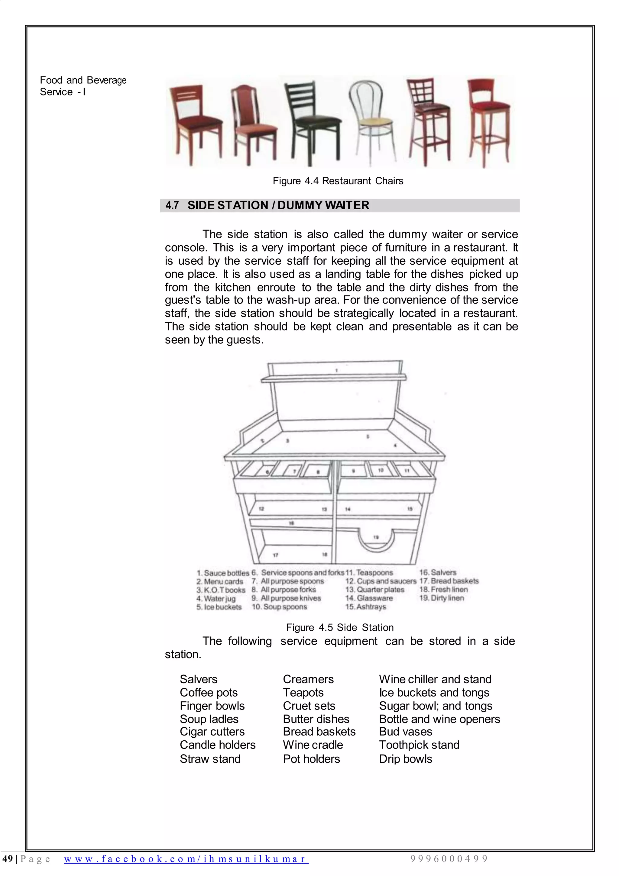 49 | P a g e w w w . f a c e b o o k . c o m / i h m s u n i l k u m a r 9 9 9 6 0 0 0 4 9 9
Food and Beverage
Service - I
Figure 4.4 Restaurant Chairs
4.7 SIDE STATION / DUMMY WAITER
The side station is also called the dummy waiter or service
console. This is a very important piece of furniture in a restaurant. It
is used by the service staff for keeping all the service equipment at
one place. It is also used as a landing table for the dishes picked up
from the kitchen enroute to the table and the dirty dishes from the
guest's table to the wash-up area. For the convenience of the service
staff, the side station should be strategically located in a restaurant.
The side station should be kept clean and presentable as it can be
seen by the guests.
Figure 4.5 Side Station
station.
The following service equipment can be stored in a side
Salvers Creamers Wine chiller and stand
Coffee pots Teapots Ice buckets and tongs
Finger bowls Cruet sets Sugar bowl; and tongs
Soup ladles
Cigar cutters
Butter dishes
Bread baskets
Bottle and wine openers
Bud vases
Candle holders Wine cradle Toothpick stand
Straw stand Pot holders Drip bowls
 