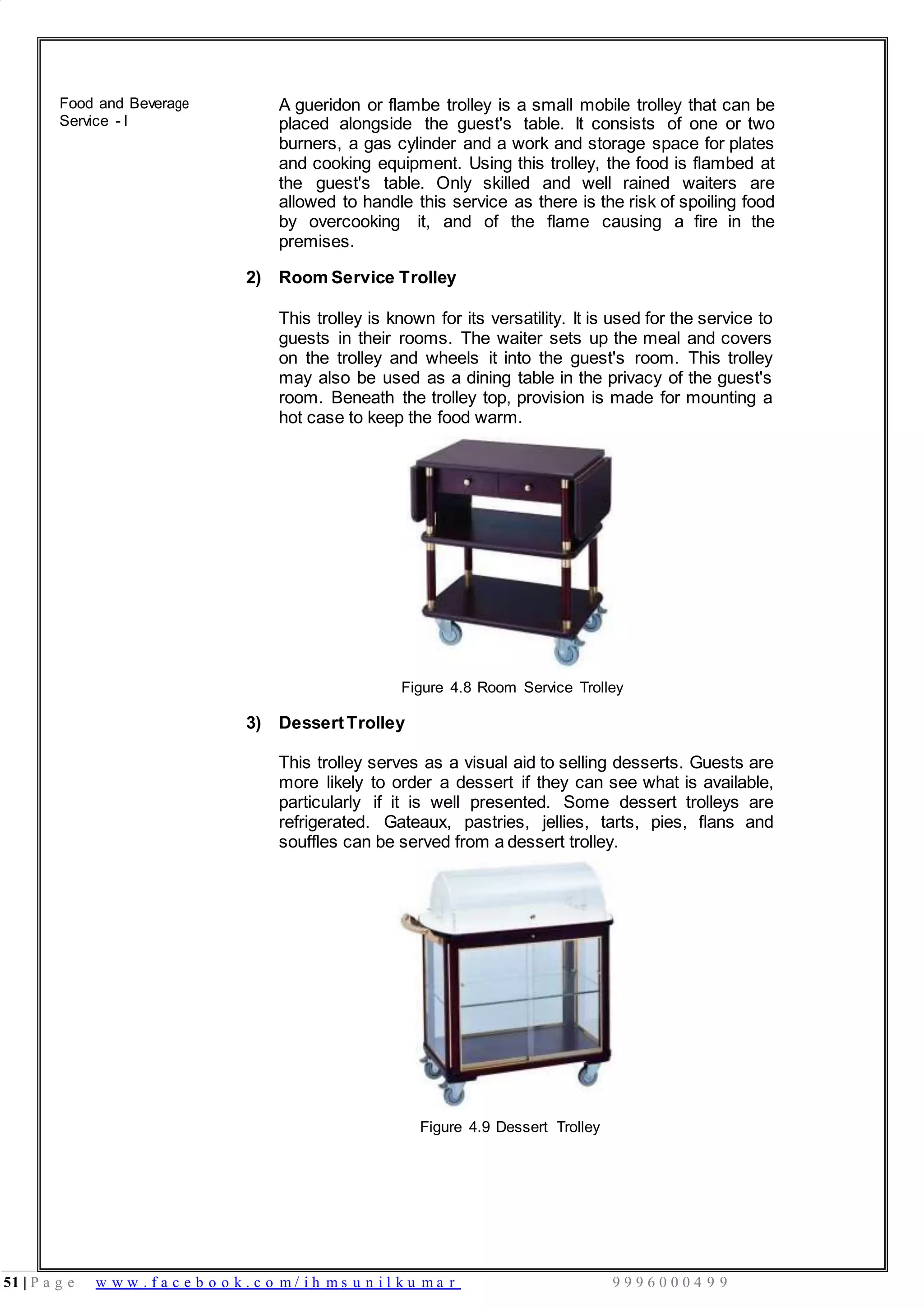 51 | P a g e w w w . f a c e b o o k . c o m / i h m s u n i l k u m a r 9 9 9 6 0 0 0 4 9 9
Food and Beverage
Service - I
A gueridon or flambe trolley is a small mobile trolley that can be
placed alongside the guest's table. It consists of one or two
burners, a gas cylinder and a work and storage space for plates
and cooking equipment. Using this trolley, the food is flambed at
the guest's table. Only skilled and well rained waiters are
allowed to handle this service as there is the risk of spoiling food
by overcooking it, and of the flame causing a fire in the
premises.
2) Room Service Trolley
This trolley is known for its versatility. It is used for the service to
guests in their rooms. The waiter sets up the meal and covers
on the trolley and wheels it into the guest's room. This trolley
may also be used as a dining table in the privacy of the guest's
room. Beneath the trolley top, provision is made for mounting a
hot case to keep the food warm.
Figure 4.8 Room Service Trolley
3) DessertTrolley
This trolley serves as a visual aid to selling desserts. Guests are
more likely to order a dessert if they can see what is available,
particularly if it is well presented. Some dessert trolleys are
refrigerated. Gateaux, pastries, jellies, tarts, pies, flans and
souffles can be served from a dessert trolley.
Figure 4.9 Dessert Trolley
 