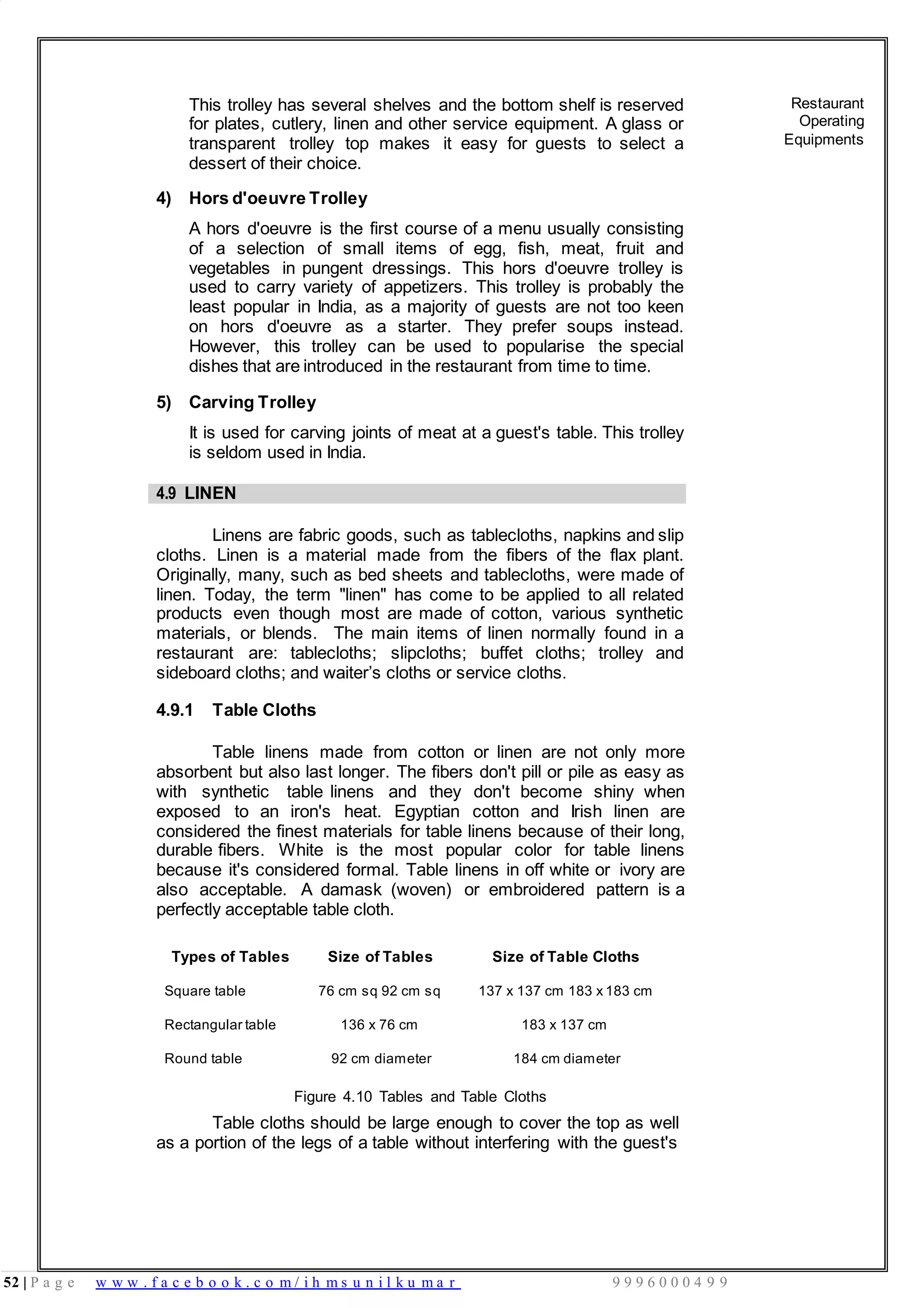 52 | P a g e w w w . f a c e b o o k . c o m / i h m s u n i l k u m a r 9 9 9 6 0 0 0 4 9 9
This trolley has several shelves and the bottom shelf is reserved
for plates, cutlery, linen and other service equipment. A glass or
transparent trolley top makes it easy for guests to select a
dessert of their choice.
4) Hors d'oeuvre Trolley
A hors d'oeuvre is the first course of a menu usually consisting
of a selection of small items of egg, fish, meat, fruit and
vegetables in pungent dressings. This hors d'oeuvre trolley is
used to carry variety of appetizers. This trolley is probably the
least popular in India, as a majority of guests are not too keen
on hors d'oeuvre as a starter. They prefer soups instead.
However, this trolley can be used to popularise the special
dishes that are introduced in the restaurant from time to time.
5) Carving Trolley
It is used for carving joints of meat at a guest's table. This trolley
is seldom used in India.
Restaurant
Operating
Equipments
4.9 LINEN
Linens are fabric goods, such as tablecloths, napkins and slip
cloths. Linen is a material made from the fibers of the flax plant.
Originally, many, such as bed sheets and tablecloths, were made of
linen. Today, the term "linen" has come to be applied to all related
products even though most are made of cotton, various synthetic
materials, or blends. The main items of linen normally found in a
restaurant are: tablecloths; slipcloths; buffet cloths; trolley and
sideboard cloths; and waiter’s cloths or service cloths.
4.9.1 Table Cloths
Table linens made from cotton or linen are not only more
absorbent but also last longer. The fibers don't pill or pile as easy as
with synthetic table linens and they don't become shiny when
exposed to an iron's heat. Egyptian cotton and Irish linen are
considered the finest materials for table linens because of their long,
durable fibers. White is the most popular color for table linens
because it's considered formal. Table linens in off white or ivory are
also acceptable. A damask (woven) or embroidered pattern is a
perfectly acceptable table cloth.
Types of Tables Size of Tables Size of Table Cloths
Square table
Rectangular table
76 cm sq 92 cm sq
136 x 76 cm
137 x 137 cm 183 x 183 cm
183 x 137 cm
Round table 92 cm diameter 184 cm diameter
Figure 4.10 Tables and Table Cloths
Table cloths should be large enough to cover the top as well
as a portion of the legs of a table without interfering with the guest's
 