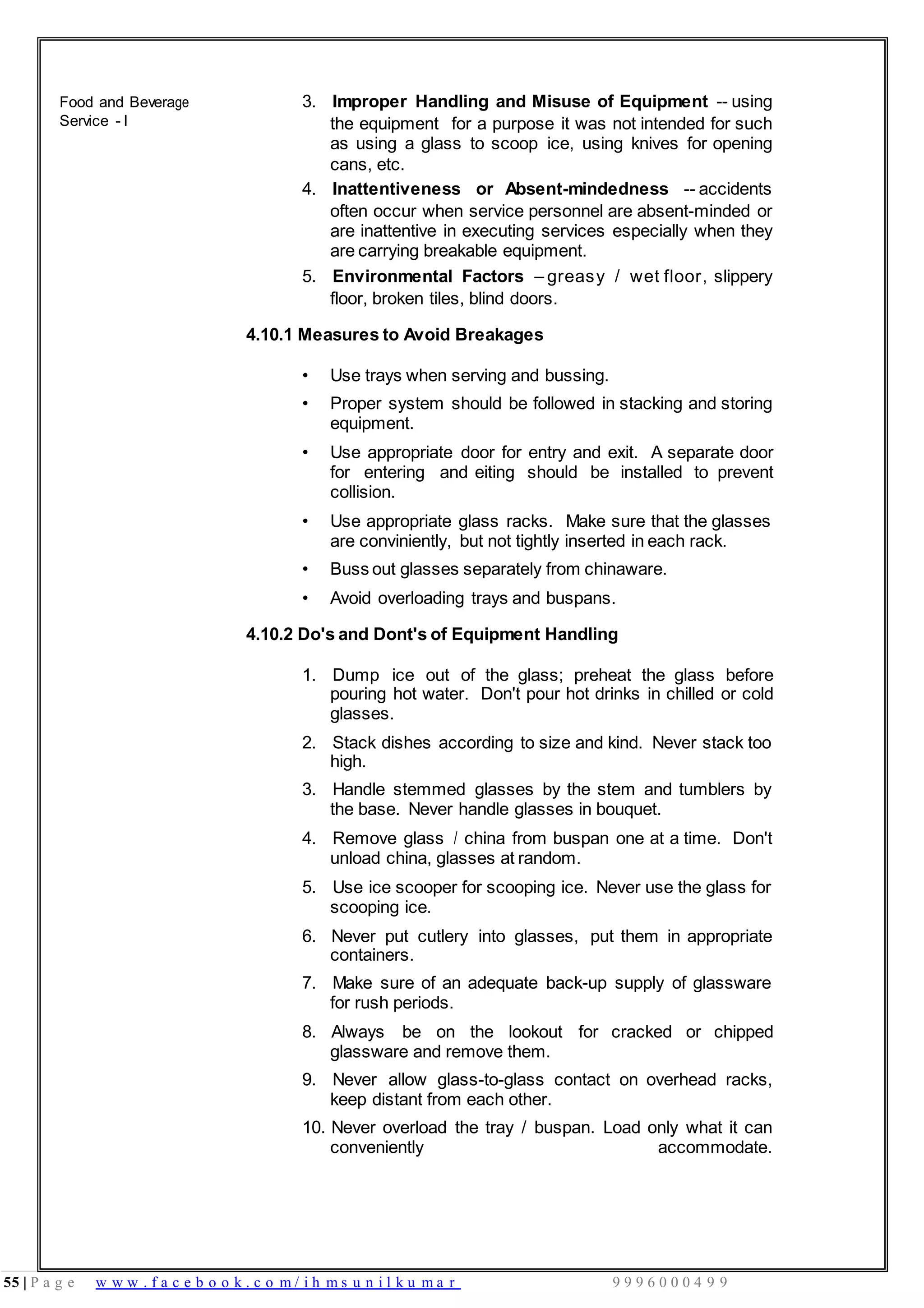 55 | P a g e w w w . f a c e b o o k . c o m / i h m s u n i l k u m a r 9 9 9 6 0 0 0 4 9 9
Food and Beverage
Service - I
3. Improper Handling and Misuse of Equipment -- using
the equipment for a purpose it was not intended for such
as using a glass to scoop ice, using knives for opening
cans, etc.
4. Inattentiveness or Absent-mindedness -- accidents
often occur when service personnel are absent-minded or
are inattentive in executing services especially when they
are carrying breakable equipment.
5. Environmental Factors – greasy / wet floor, slippery
floor, broken tiles, blind doors.
4.10.1 Measures to Avoid Breakages
• Use trays when serving and bussing.
• Proper system should be followed in stacking and storing
equipment.
• Use appropriate door for entry and exit. A separate door
for entering and eiting should be installed to prevent
collision.
• Use appropriate glass racks. Make sure that the glasses
are conviniently, but not tightly inserted in each rack.
• Buss out glasses separately from chinaware.
• Avoid overloading trays and buspans.
4.10.2 Do's and Dont's of Equipment Handling
1. Dump ice out of the glass; preheat the glass before
pouring hot water. Don't pour hot drinks in chilled or cold
glasses.
2. Stack dishes according to size and kind. Never stack too
high.
3. Handle stemmed glasses by the stem and tumblers by
the base. Never handle glasses in bouquet.
4. Remove glass / china from buspan one at a time. Don't
unload china, glasses at random.
5. Use ice scooper for scooping ice. Never use the glass for
scooping ice.
6. Never put cutlery into glasses, put them in appropriate
containers.
7. Make sure of an adequate back-up supply of glassware
for rush periods.
8. Always be on the lookout for cracked or chipped
glassware and remove them.
9. Never allow glass-to-glass contact on overhead racks,
keep distant from each other.
10. Never overload the tray / buspan. Load only what it can
conveniently accommodate.
 