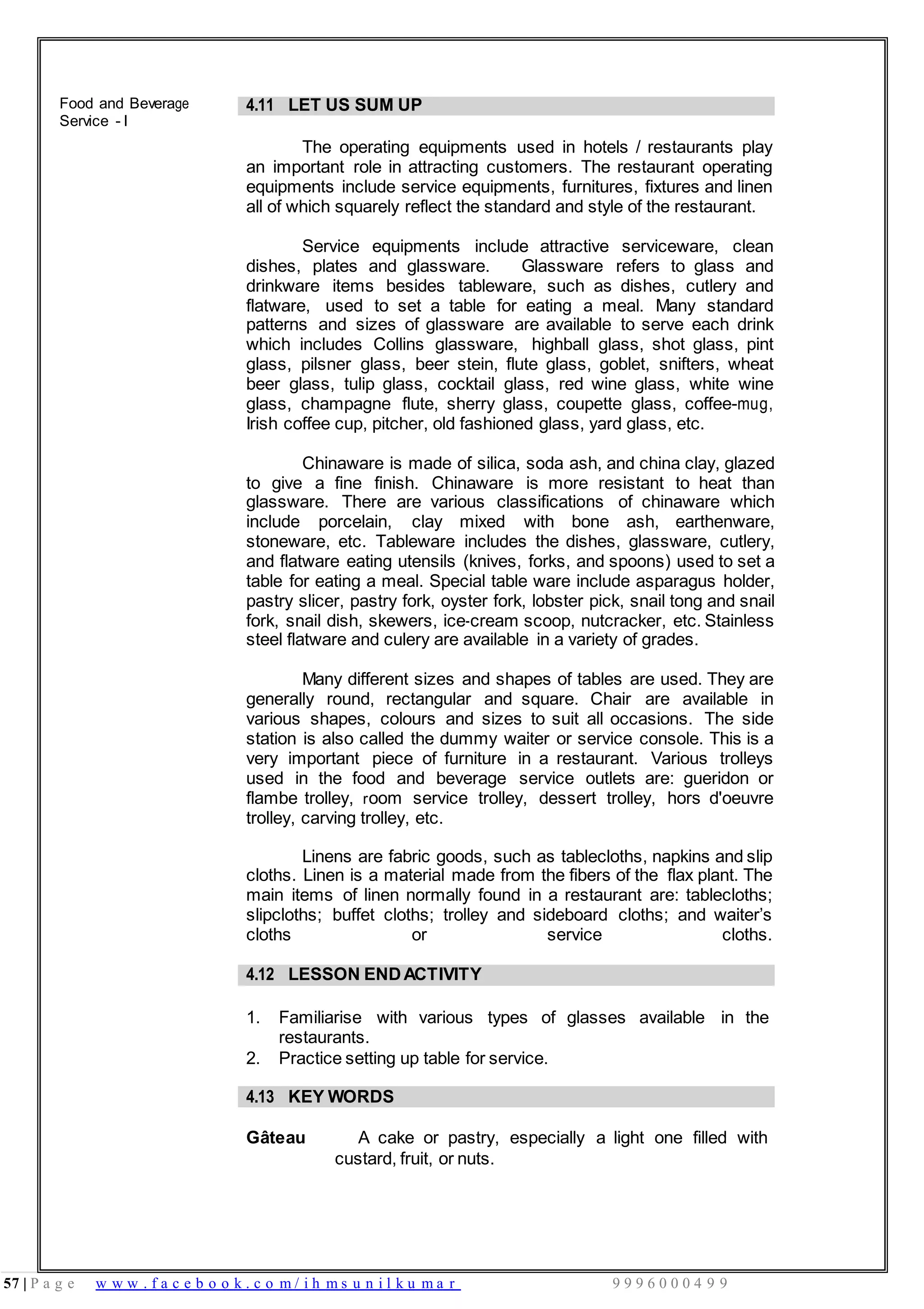 57 | P a g e w w w . f a c e b o o k . c o m / i h m s u n i l k u m a r 9 9 9 6 0 0 0 4 9 9
Food and Beverage
Service - I
4.11 LET US SUM UP
The operating equipments used in hotels / restaurants play
an important role in attracting customers. The restaurant operating
equipments include service equipments, furnitures, fixtures and linen
all of which squarely reflect the standard and style of the restaurant.
Service equipments include attractive serviceware, clean
dishes, plates and glassware. Glassware refers to glass and
drinkware items besides tableware, such as dishes, cutlery and
flatware, used to set a table for eating a meal. Many standard
patterns and sizes of glassware are available to serve each drink
which includes Collins glassware, highball glass, shot glass, pint
glass, pilsner glass, beer stein, flute glass, goblet, snifters, wheat
beer glass, tulip glass, cocktail glass, red wine glass, white wine
glass, champagne flute, sherry glass, coupette glass, coffee-mug,
Irish coffee cup, pitcher, old fashioned glass, yard glass, etc.
Chinaware is made of silica, soda ash, and china clay, glazed
to give a fine finish. Chinaware is more resistant to heat than
glassware. There are various classifications of chinaware which
include porcelain, clay mixed with bone ash, earthenware,
stoneware, etc. Tableware includes the dishes, glassware, cutlery,
and flatware eating utensils (knives, forks, and spoons) used to set a
table for eating a meal. Special table ware include asparagus holder,
pastry slicer, pastry fork, oyster fork, lobster pick, snail tong and snail
fork, snail dish, skewers, ice-cream scoop, nutcracker, etc. Stainless
steel flatware and culery are available in a variety of grades.
Many different sizes and shapes of tables are used. They are
generally round, rectangular and square. Chair are available in
various shapes, colours and sizes to suit all occasions. The side
station is also called the dummy waiter or service console. This is a
very important piece of furniture in a restaurant. Various trolleys
used in the food and beverage service outlets are: gueridon or
flambe trolley, room service trolley, dessert trolley, hors d'oeuvre
trolley, carving trolley, etc.
Linens are fabric goods, such as tablecloths, napkins and slip
cloths. Linen is a material made from the fibers of the flax plant. The
main items of linen normally found in a restaurant are: tablecloths;
slipcloths; buffet cloths; trolley and sideboard cloths; and waiter’s
cloths or service cloths.
4.12 LESSON ENDACTIVITY
1. Familiarise with various types of glasses available in the
restaurants.
2. Practice setting up table for service.
4.13 KEY WORDS
Gâteau A cake or pastry, especially a light one filled with
custard, fruit, or nuts.
 