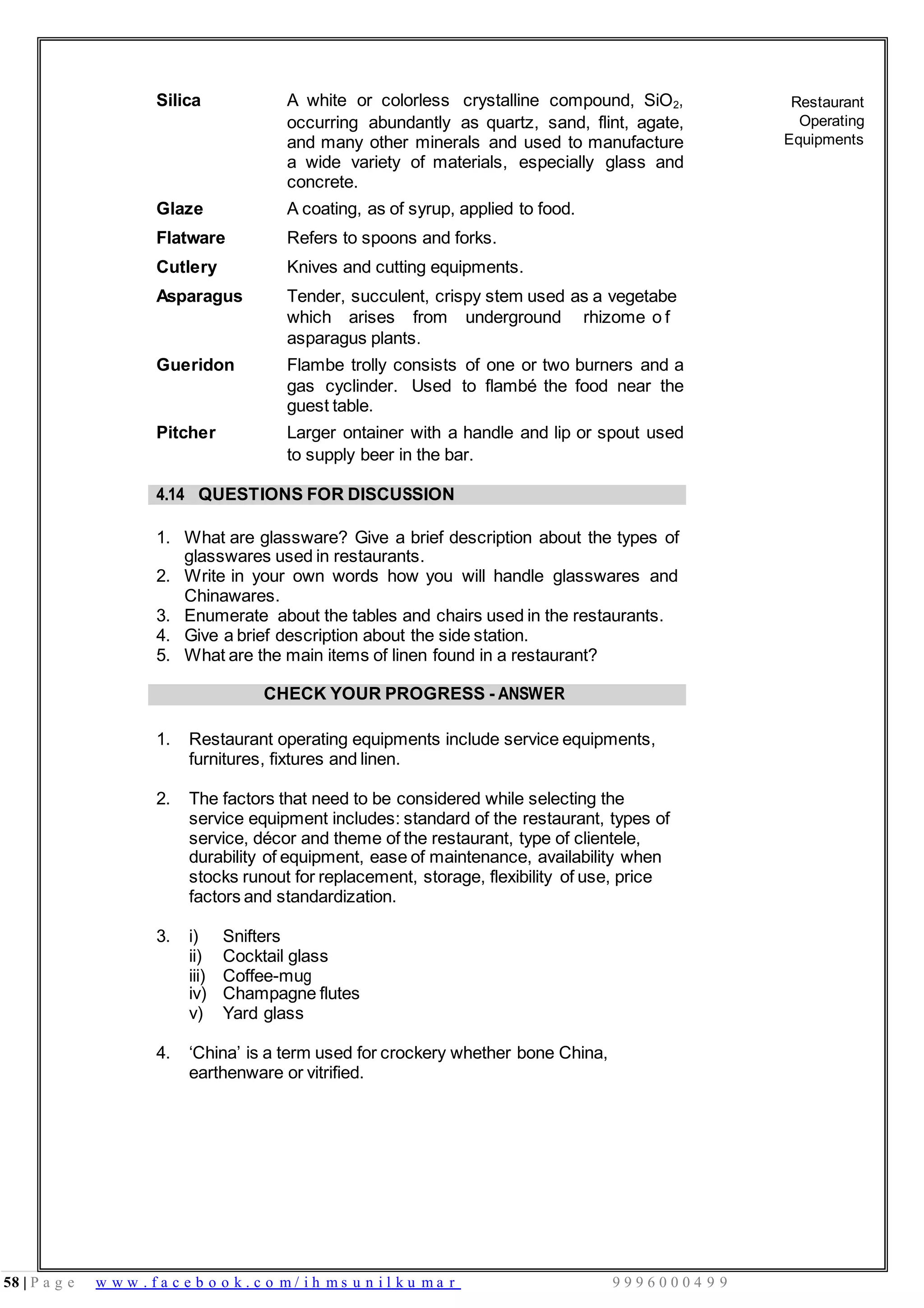 58 | P a g e w w w . f a c e b o o k . c o m / i h m s u n i l k u m a r 9 9 9 6 0 0 0 4 9 9
Silica A white or colorless crystalline compound, SiO2,
occurring abundantly as quartz, sand, flint, agate,
and many other minerals and used to manufacture
a wide variety of materials, especially glass and
concrete.
Glaze A coating, as of syrup, applied to food.
Flatware Refers to spoons and forks.
Cutlery Knives and cutting equipments.
Asparagus Tender, succulent, crispy stem used as a vegetabe
which arises from underground rhizome o f
asparagus plants.
Gueridon Flambe trolly consists of one or two burners and a
gas cyclinder. Used to flambé the food near the
guest table.
Pitcher Larger ontainer with a handle and lip or spout used
to supply beer in the bar.
Restaurant
Operating
Equipments
4.14 QUESTIONS FOR DISCUSSION
1. What are glassware? Give a brief description about the types of
glasswares used in restaurants.
2. Write in your own words how you will handle glasswares and
Chinawares.
3. Enumerate about the tables and chairs used in the restaurants.
4. Give a brief description about the side station.
5. What are the main items of linen found in a restaurant?
CHECK YOUR PROGRESS - ANSWER
1. Restaurant operating equipments include service equipments,
furnitures, fixtures and linen.
2. The factors that need to be considered while selecting the
service equipment includes: standard of the restaurant, types of
service, décor and theme of the restaurant, type of clientele,
durability of equipment, ease of maintenance, availability when
stocks runout for replacement, storage, flexibility of use, price
factors and standardization.
3. i) Snifters
ii) Cocktail glass
iii) Coffee-mug
iv) Champagne flutes
v) Yard glass
4. ‘China’ is a term used for crockery whether bone China,
earthenware or vitrified.
 