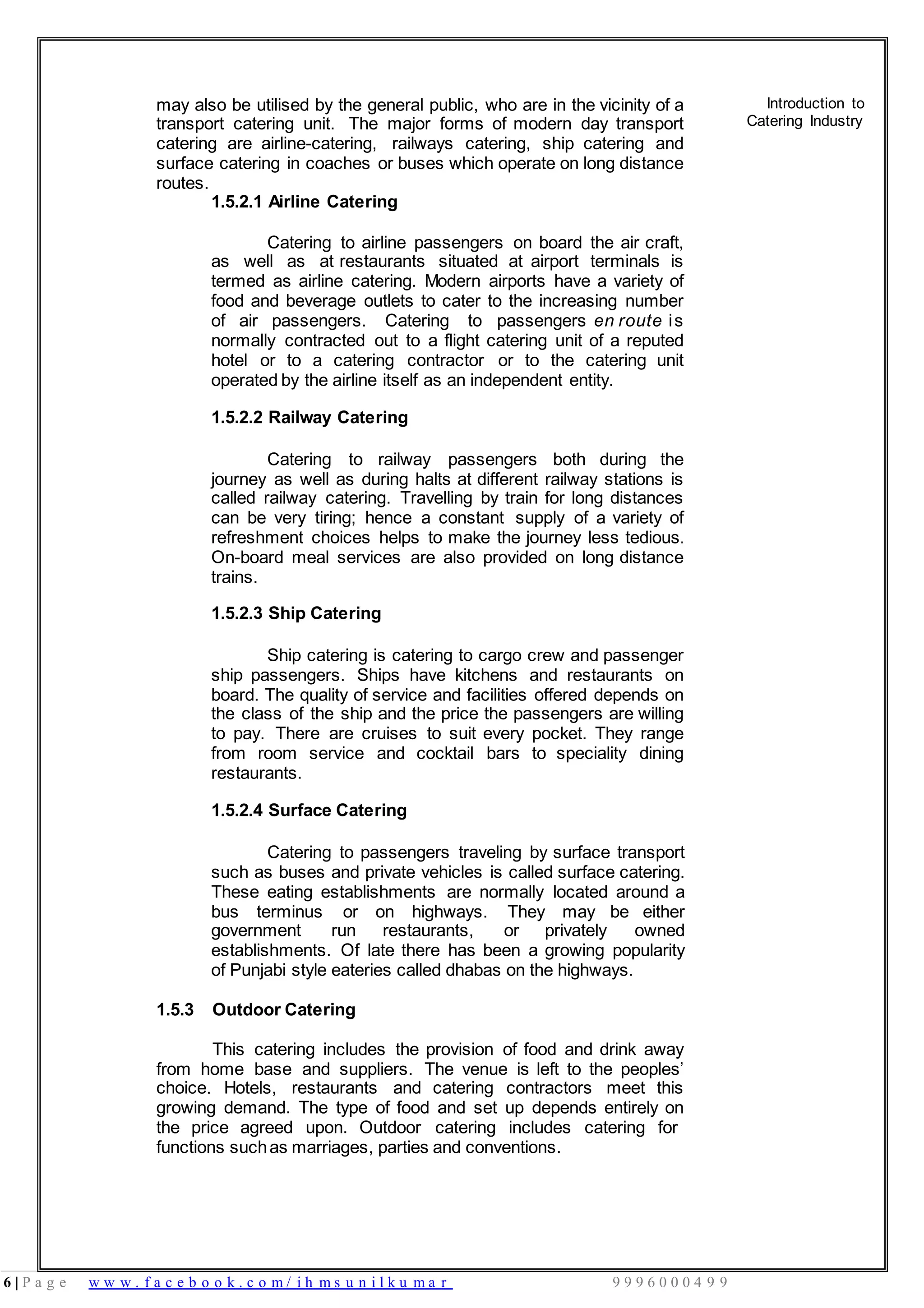 6 | P a g e w w w . f a c e b o o k . c o m / i h m s u n i l k u m a r 9 9 9 6 0 0 0 4 9 9
may also be utilised by the general public, who are in the vicinity of a
transport catering unit. The major forms of modern day transport
catering are airline-catering, railways catering, ship catering and
surface catering in coaches or buses which operate on long distance
routes.
Introduction to
Catering Industry
1.5.2.1 Airline Catering
Catering to airline passengers on board the air craft,
as well as at restaurants situated at airport terminals is
termed as airline catering. Modern airports have a variety of
food and beverage outlets to cater to the increasing number
of air passengers. Catering to passengers en route is
normally contracted out to a flight catering unit of a reputed
hotel or to a catering contractor or to the catering unit
operated by the airline itself as an independent entity.
1.5.2.2 Railway Catering
Catering to railway passengers both during the
journey as well as during halts at different railway stations is
called railway catering. Travelling by train for long distances
can be very tiring; hence a constant supply of a variety of
refreshment choices helps to make the journey less tedious.
On-board meal services are also provided on long distance
trains.
1.5.2.3 Ship Catering
Ship catering is catering to cargo crew and passenger
ship passengers. Ships have kitchens and restaurants on
board. The quality of service and facilities offered depends on
the class of the ship and the price the passengers are willing
to pay. There are cruises to suit every pocket. They range
from room service and cocktail bars to speciality dining
restaurants.
1.5.2.4 Surface Catering
Catering to passengers traveling by surface transport
such as buses and private vehicles is called surface catering.
These eating establishments are normally located around a
bus terminus or on highways. They may be either
government run restaurants, or privately owned
establishments. Of late there has been a growing popularity
of Punjabi style eateries called dhabas on the highways.
1.5.3 Outdoor Catering
This catering includes the provision of food and drink away
from home base and suppliers. The venue is left to the peoples’
choice. Hotels, restaurants and catering contractors meet this
growing demand. The type of food and set up depends entirely on
the price agreed upon. Outdoor catering includes catering for
functions suchas marriages, parties and conventions.
 