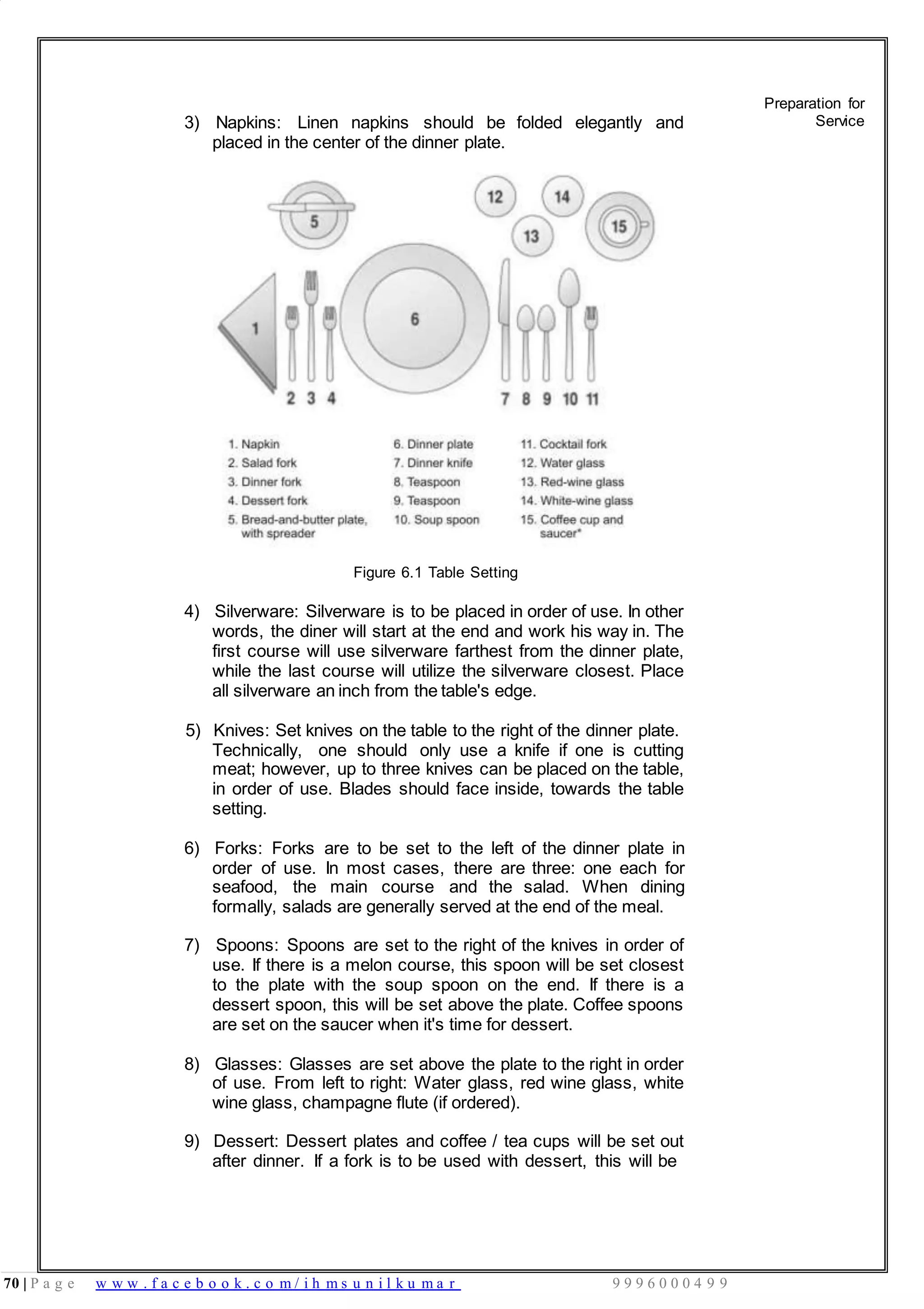 70 | P a g e w w w . f a c e b o o k . c o m / i h m s u n i l k u m a r 9 9 9 6 0 0 0 4 9 9
3) Napkins: Linen napkins should be folded elegantly and
placed in the center of the dinner plate.
Figure 6.1 Table Setting
4) Silverware: Silverware is to be placed in order of use. In other
words, the diner will start at the end and work his way in. The
first course will use silverware farthest from the dinner plate,
while the last course will utilize the silverware closest. Place
all silverware an inch from the table's edge.
5) Knives: Set knives on the table to the right of the dinner plate.
Technically, one should only use a knife if one is cutting
meat; however, up to three knives can be placed on the table,
in order of use. Blades should face inside, towards the table
setting.
6) Forks: Forks are to be set to the left of the dinner plate in
order of use. In most cases, there are three: one each for
seafood, the main course and the salad. When dining
formally, salads are generally served at the end of the meal.
7) Spoons: Spoons are set to the right of the knives in order of
use. If there is a melon course, this spoon will be set closest
to the plate with the soup spoon on the end. If there is a
dessert spoon, this will be set above the plate. Coffee spoons
are set on the saucer when it's time for dessert.
8) Glasses: Glasses are set above the plate to the right in order
of use. From left to right: Water glass, red wine glass, white
wine glass, champagne flute (if ordered).
9) Dessert: Dessert plates and coffee / tea cups will be set out
after dinner. If a fork is to be used with dessert, this will be
Preparation for
Service
 
