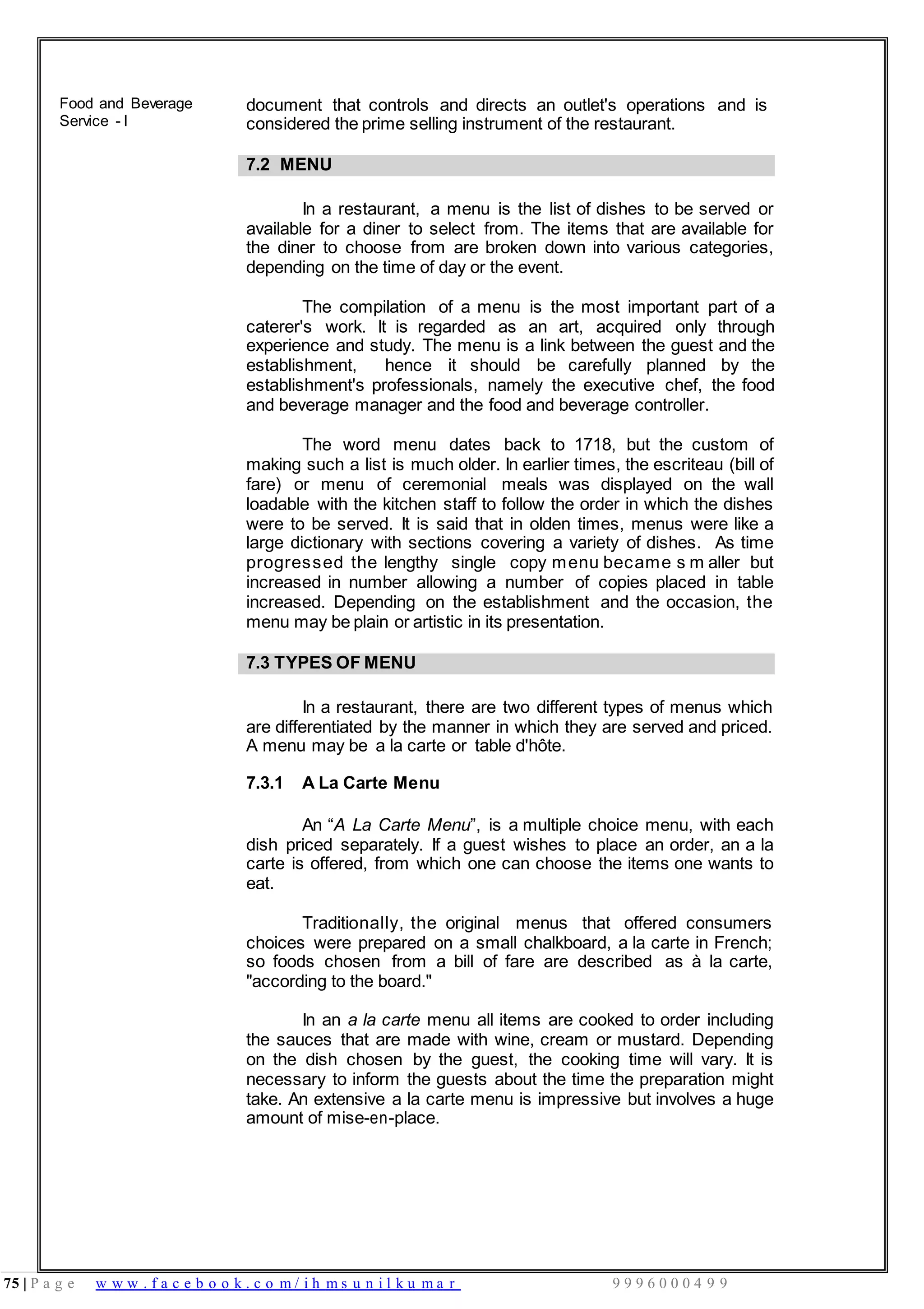 75 | P a g e w w w . f a c e b o o k . c o m / i h m s u n i l k u m a r 9 9 9 6 0 0 0 4 9 9
Food and Beverage
Service - I
document that controls and directs an outlet's operations and is
considered the prime selling instrument of the restaurant.
7.2 MENU
In a restaurant, a menu is the list of dishes to be served or
available for a diner to select from. The items that are available for
the diner to choose from are broken down into various categories,
depending on the time of day or the event.
The compilation of a menu is the most important part of a
caterer's work. It is regarded as an art, acquired only through
experience and study. The menu is a link between the guest and the
establishment, hence it should be carefully planned by the
establishment's professionals, namely the executive chef, the food
and beverage manager and the food and beverage controller.
The word menu dates back to 1718, but the custom of
making such a list is much older. In earlier times, the escriteau (bill of
fare) or menu of ceremonial meals was displayed on the wall
loadable with the kitchen staff to follow the order in which the dishes
were to be served. It is said that in olden times, menus were like a
large dictionary with sections covering a variety of dishes. As time
progressed the lengthy single copy menu became s m aller but
increased in number allowing a number of copies placed in table
increased. Depending on the establishment and the occasion, the
menu may be plain or artistic in its presentation.
7.3 TYPES OF MENU
In a restaurant, there are two different types of menus which
are differentiated by the manner in which they are served and priced.
A menu may be a la carte or table d'hôte.
7.3.1 A La Carte Menu
An “A La Carte Menu”, is a multiple choice menu, with each
dish priced separately. If a guest wishes to place an order, an a la
carte is offered, from which one can choose the items one wants to
eat.
Traditionally, the original menus that offered consumers
choices were prepared on a small chalkboard, a la carte in French;
so foods chosen from a bill of fare are described as à la carte,
"according to the board."
In an a la carte menu all items are cooked to order including
the sauces that are made with wine, cream or mustard. Depending
on the dish chosen by the guest, the cooking time will vary. It is
necessary to inform the guests about the time the preparation might
take. An extensive a la carte menu is impressive but involves a huge
amount of mise-en-place.
 