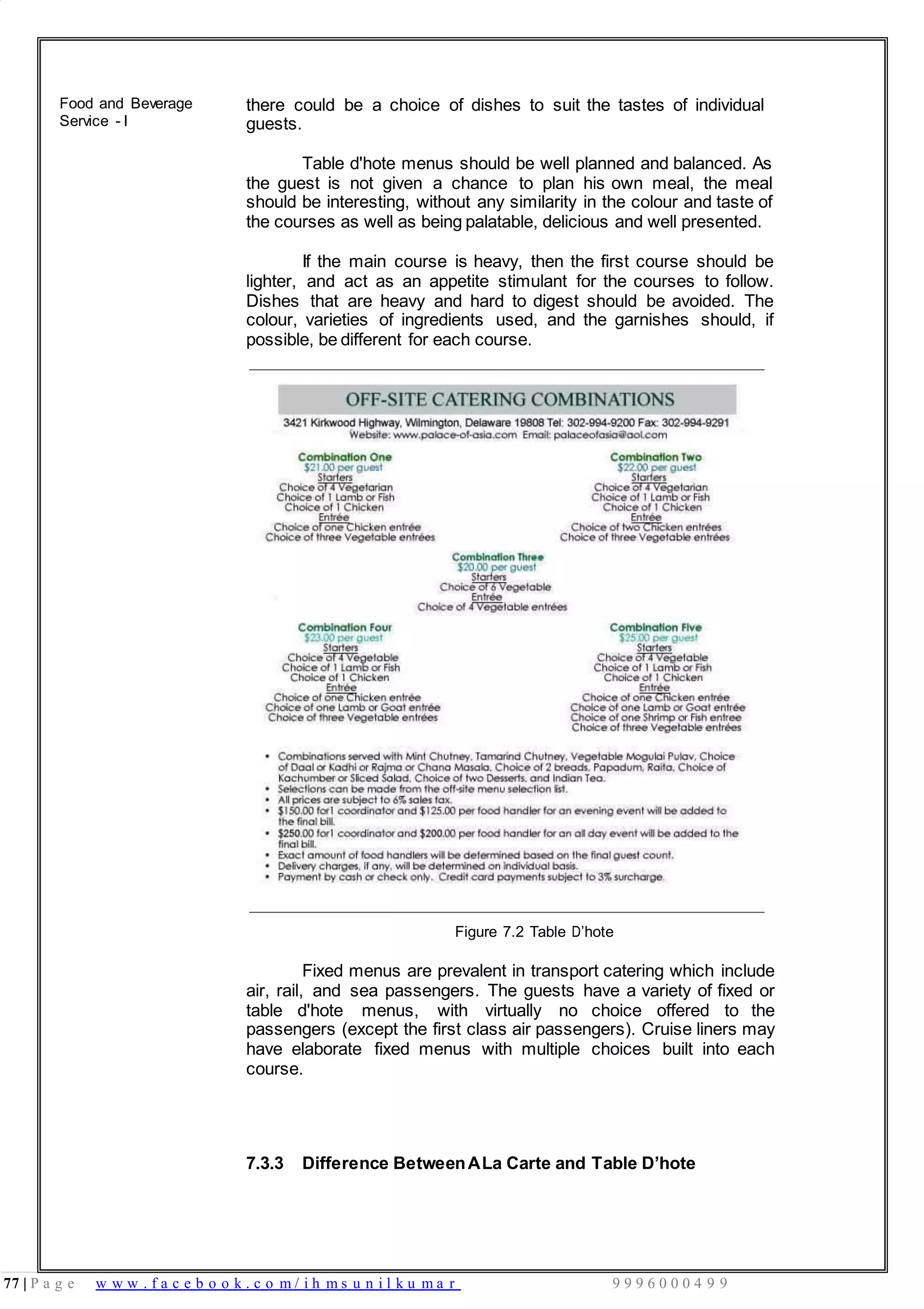 77 | P a g e w w w . f a c e b o o k . c o m / i h m s u n i l k u m a r 9 9 9 6 0 0 0 4 9 9
Food and Beverage
Service - I
there could be a choice of dishes to suit the tastes of individual
guests.
Table d'hote menus should be well planned and balanced. As
the guest is not given a chance to plan his own meal, the meal
should be interesting, without any similarity in the colour and taste of
the courses as well as being palatable, delicious and well presented.
If the main course is heavy, then the first course should be
lighter, and act as an appetite stimulant for the courses to follow.
Dishes that are heavy and hard to digest should be avoided. The
colour, varieties of ingredients used, and the garnishes should, if
possible, be different for each course.
Figure 7.2 Table D’hote
Fixed menus are prevalent in transport catering which include
air, rail, and sea passengers. The guests have a variety of fixed or
table d'hote menus, with virtually no choice offered to the
passengers (except the first class air passengers). Cruise liners may
have elaborate fixed menus with multiple choices built into each
course.
7.3.3 Difference BetweenALa Carte and Table D’hote
 